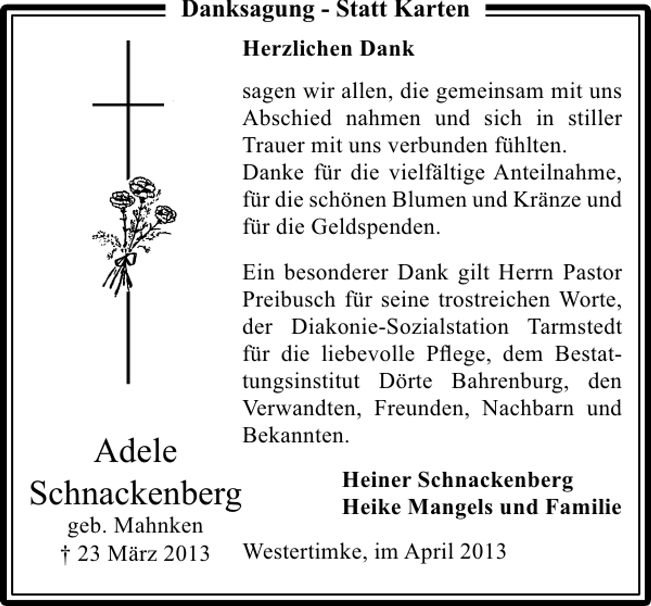 <p>Danksagung - Statt Karten<br />Herzlichen Dank<br />sagen wir allen, die gemeinsam mit uns<br />Abschied nahmen und sich in stiller<br />Trauer mit uns verbunden fühlten.<br />Danke für die vielfältige Anteilnahme,<br />für die schönen Blumen und Kränze und<br />für die Geldspenden.<br />Ein besonderer Dank gilt Herrn Pastor<br />Preibusch für seine trostreichen Worte,<br />der Diakonie-Sozialstation Tarmstedt<br />für die liebevolle Pﬂege, dem Bestattungsinstitut Dörte Bahrenburg, den<br />Verwandten, Freunden, Nachbarn und<br />Bekannten.</p><p>Adele<br />Schnackenberg<br />geb. Mahnken<br />† 23 März 2013</p><p>Heiner Schnackenberg<br />Heike Mangels und Familie</p><p>Westertimke, im April 2013</p>