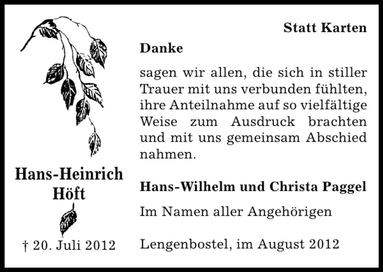 <p>Statt Karten<br />Danke</p><p>Hans-Heinrich<br />Höft<br />† 20. Juli 2012</p><p>sagen wir allen, die sich in stiller<br />Trauer mit uns verbunden fühlten,<br />ihre Anteilnahme auf so vielfältige<br />Weise zum Ausdruck brachten<br />und mit uns gemeinsam Abschied<br />nahmen.<br />Hans-Wilhelm und Christa Paggel<br />Im Namen aller Angehörigen<br />Lengenbostel, im August 2012</p>
