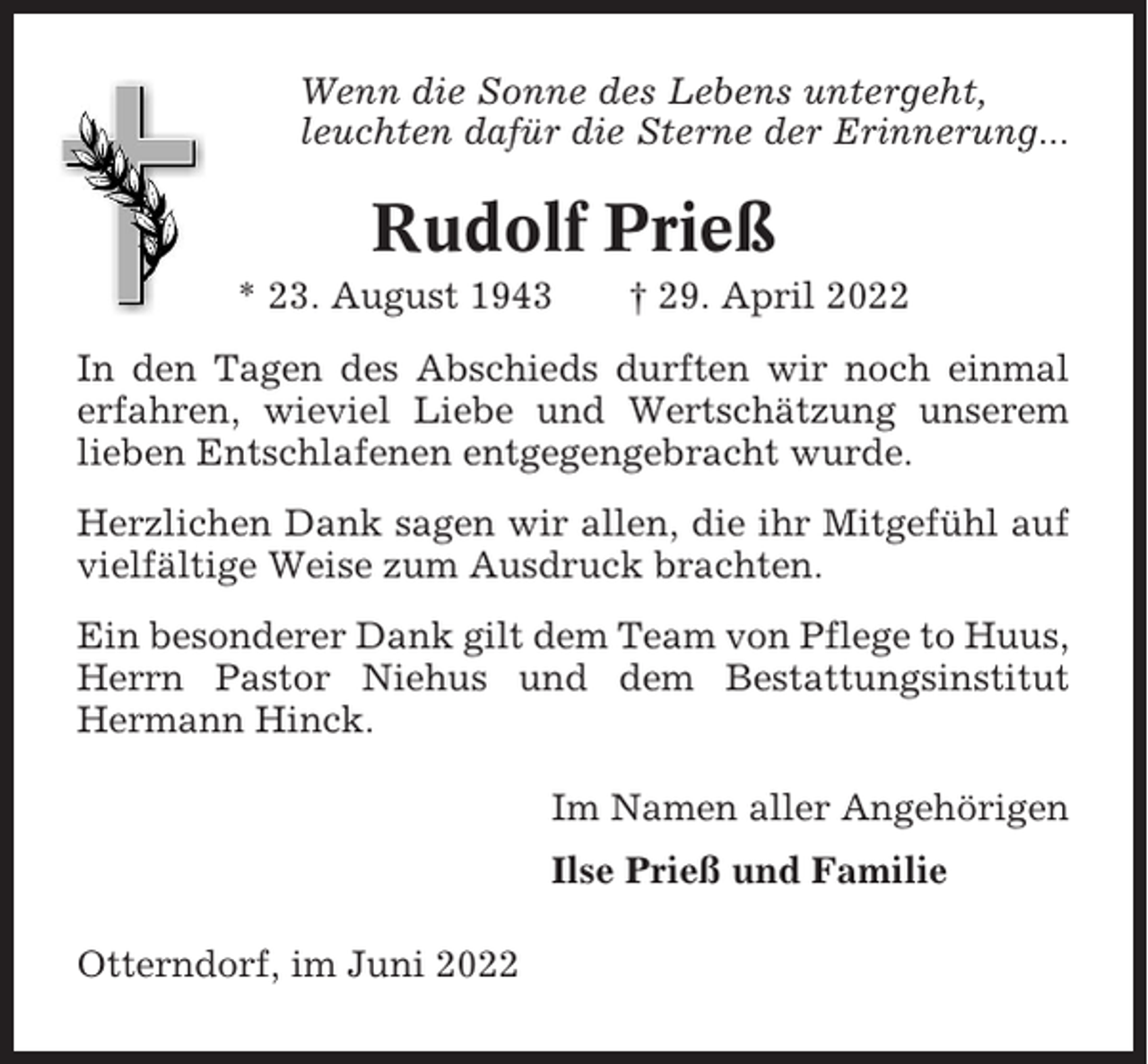 <p>Wenn die Sonne des Lebens untergeht,<br />leuchten dafür die Sterne der Erinnerung...</p><p>Rudolf Prieß<br />* 23. August 1943</p><p>† 29. April 2022</p><p>In den Tagen des Abschieds durften wir noch einmal<br />erfahren, wieviel Liebe und Wertschätzung unserem<br />lieben Entschlafenen entgegengebracht wurde.<br />Herzlichen Dank sagen wir allen, die ihr Mitgefühl auf<br />vielfältige Weise zum Ausdruck brachten.<br />Ein besonderer Dank gilt dem Team von Pflege to Huus,<br />Herrn Pastor Niehus und dem Bestattungsinstitut<br />Hermann Hinck.<br />Im Namen aller Angehörigen<br />Ilse Prieß und Familie<br />Otterndorf, im Juni 2022</p>