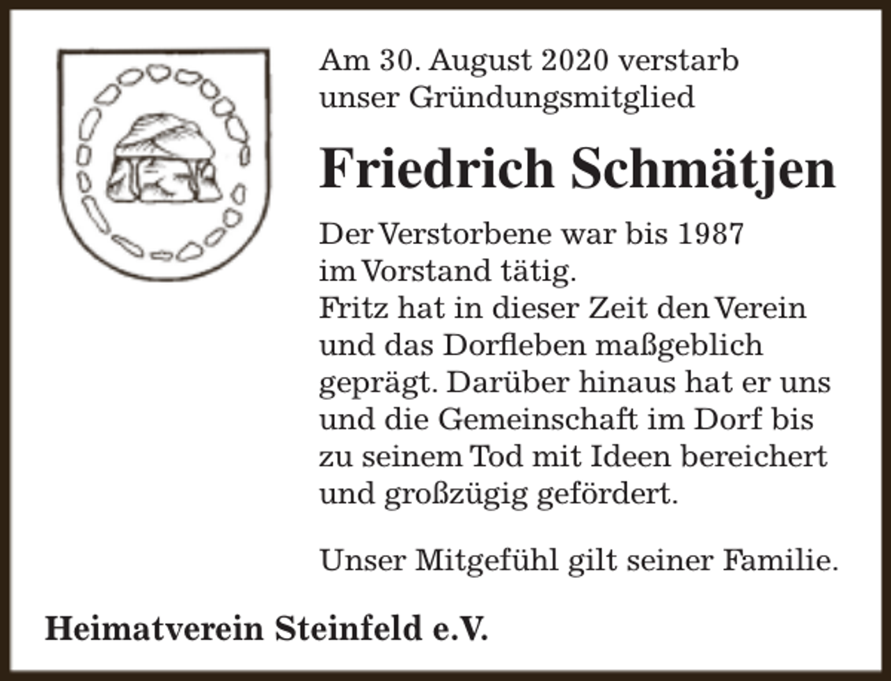 <p>Am 30. August 2020 verstarb<br />unser Gründungsmitglied</p><p>Friedrich Schmätjen<br />Der Verstorbene war bis 1987<br />im Vorstand tätig.<br />Fritz hat in dieser Zeit den Verein<br />und das Dorfleben maßgeblich<br />geprägt. Darüber hinaus hat er uns<br />und die Gemeinschaft im Dorf bis<br />zu seinem Tod mit Ideen bereichert<br />und großzügig gefördert.<br />Unser Mitgefühl gilt seiner Familie.</p><p>Heimatverein Steinfeld e.V.</p>