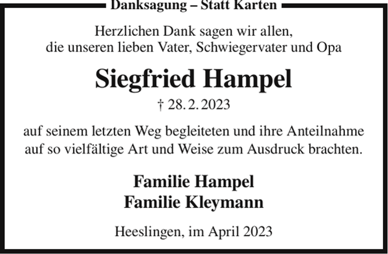 <p>Danksagung – Statt Karten</p><p>Herzlichen Dank sagen wir allen,<br />die unseren lieben Vater, Schwiegervater und Opa</p><p>Siegfried Hampel<br />† 28. 2. 2023<br />auf seinem letzten Weg begleiteten und ihre Anteilnahme<br />auf so vielfältige Art und Weise zum Ausdruck brachten.</p><p>Familie Hampel<br />Familie Kleymann<br />Heeslingen, im April 2023</p>