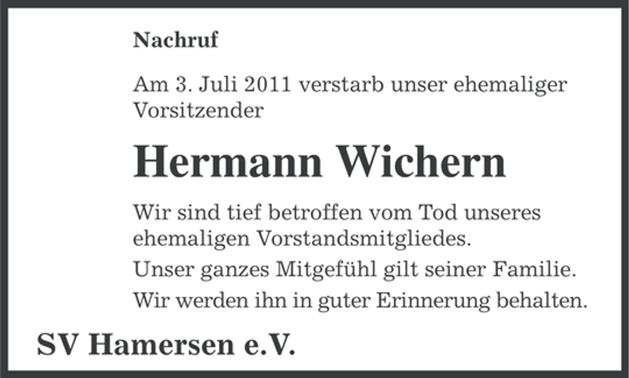 <p>Nachruf<br />Am 3. Juli 2011 verstarb unser ehemaliger<br />Vorsitzender</p><p>Hermann Wichern<br />Wir sind tief betroffen vom Tod unseres<br />ehemaligen Vorstandsmitgliedes.<br />Unser ganzes Mitgefühl gilt seiner Familie.<br />Wir werden ihn in guter Erinnerung behalten.</p><p>SV Hamersen e.V.</p>