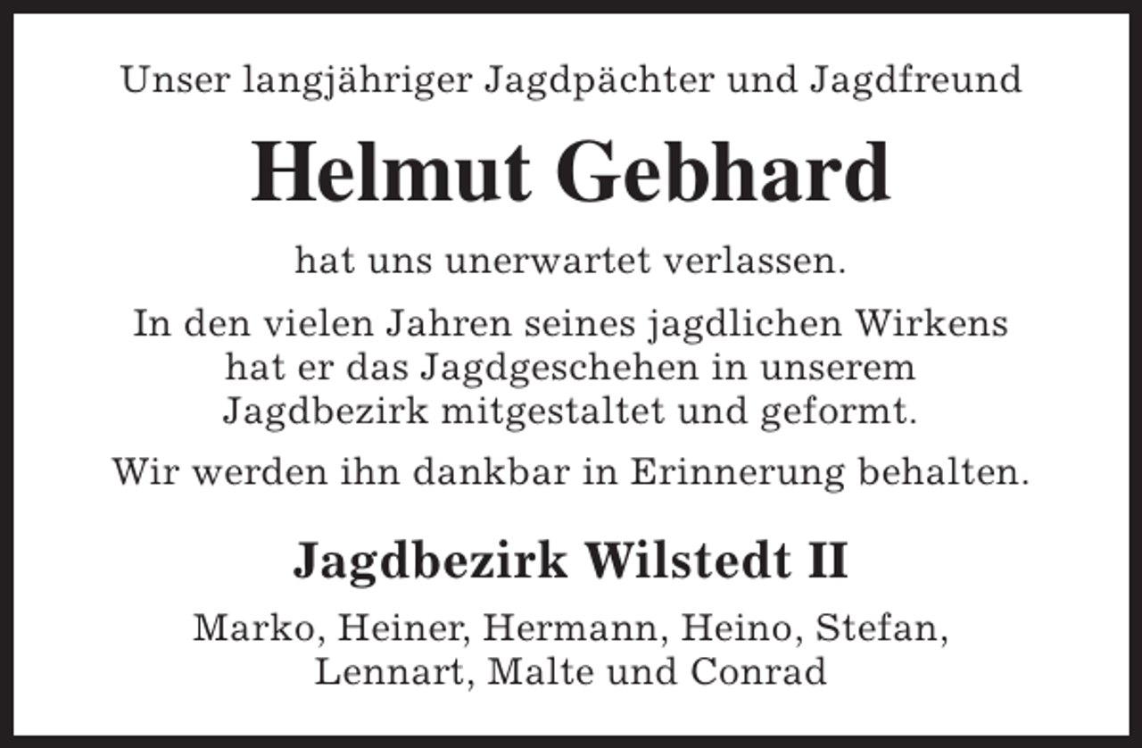 <p>Unser langjähriger Jagdpächter und Jagdfreund</p><p>Helmut Gebhard<br />hat uns unerwartet verlassen.<br />In den vielen Jahren seines jagdlichen Wirkens<br />hat er das Jagdgeschehen in unserem<br />Jagdbezirk mitgestaltet und geformt.<br />Wir werden ihn dankbar in Erinnerung behalten.</p><p>Jagdbezirk Wilstedt II<br />Marko, Heiner, Hermann, Heino, Stefan,<br />Lennart, Malte und Conrad</p>