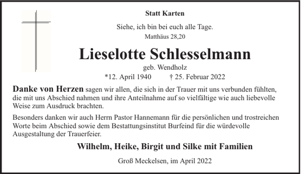 <p>Statt Karten<br />Siehe, ich bin bei euch alle Tage.<br />Matthäus 28,20</p><p>Lieselotte Schlesselmann<br />geb. Wendholz<br />*12. April 1940<br />† 25. Februar 2022</p><p>Danke von Herzen sagen wir allen, die sich in der Trauer mit uns verbunden fühlten,<br />die mit uns Abschied nahmen und ihre Anteilnahme auf so vielfältige wie auch liebevolle<br />Weise zum Ausdruck brachten.</p><p>Besonders danken wir auch Herrn Pastor Hannemann für die persönlichen und trostreichen<br />Worte beim Abschied sowie dem Bestattungsinstitut Burfeind für die würdevolle<br />Ausgestaltung der Trauerfeier.</p><p>Wilhelm, Heike, Birgit und Silke mit Familien<br />Groß Meckelsen, im April 2022</p>