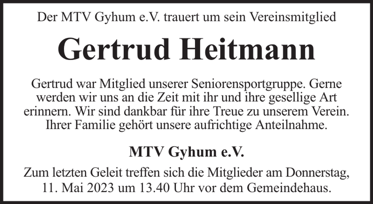 <p>Der MTV Gyhum e.V. trauert um sein Vereinsmitglied</p><p>Gertrud Heitmann<br />Gertrud war Mitglied unserer Seniorensportgruppe. Gerne<br />werden wir uns an die Zeit mit ihr und ihre gesellige Art<br />erinnern. Wir sind dankbar für ihre Treue zu unserem Verein.<br />Ihrer Familie gehört unsere aufrichtige Anteilnahme.</p><p>MTV Gyhum e.V.<br />Zum letzten Geleit treffen sich die Mitglieder am Donnerstag,<br />11. Mai 2023 um 13.40 Uhr vor dem Gemeindehaus.</p>