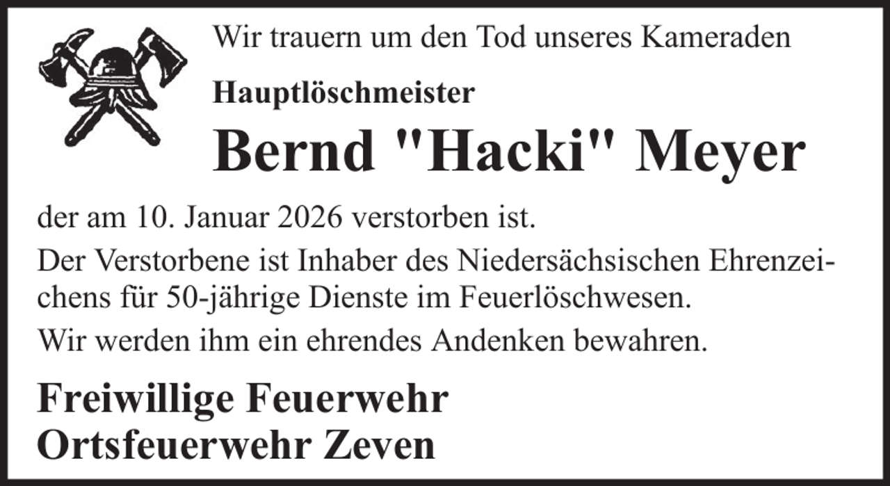 <p>Wir trauern um den Tod unseres Kameraden<br />Hauptlöschmeister</p>
<p>Bernd "Hacki" Meyer<br />der am 10. Januar 2026 verstorben ist.<br />Der Verstorbene ist Inhaber des Niedersächsischen Ehrenzeichens für 50-jährige Dienste im Feuerlöschwesen.<br />Wir werden ihm ein ehrendes Andenken bewahren.</p>
<p>Freiwillige Feuerwehr<br />Ortsfeuerwehr Zeven</p>