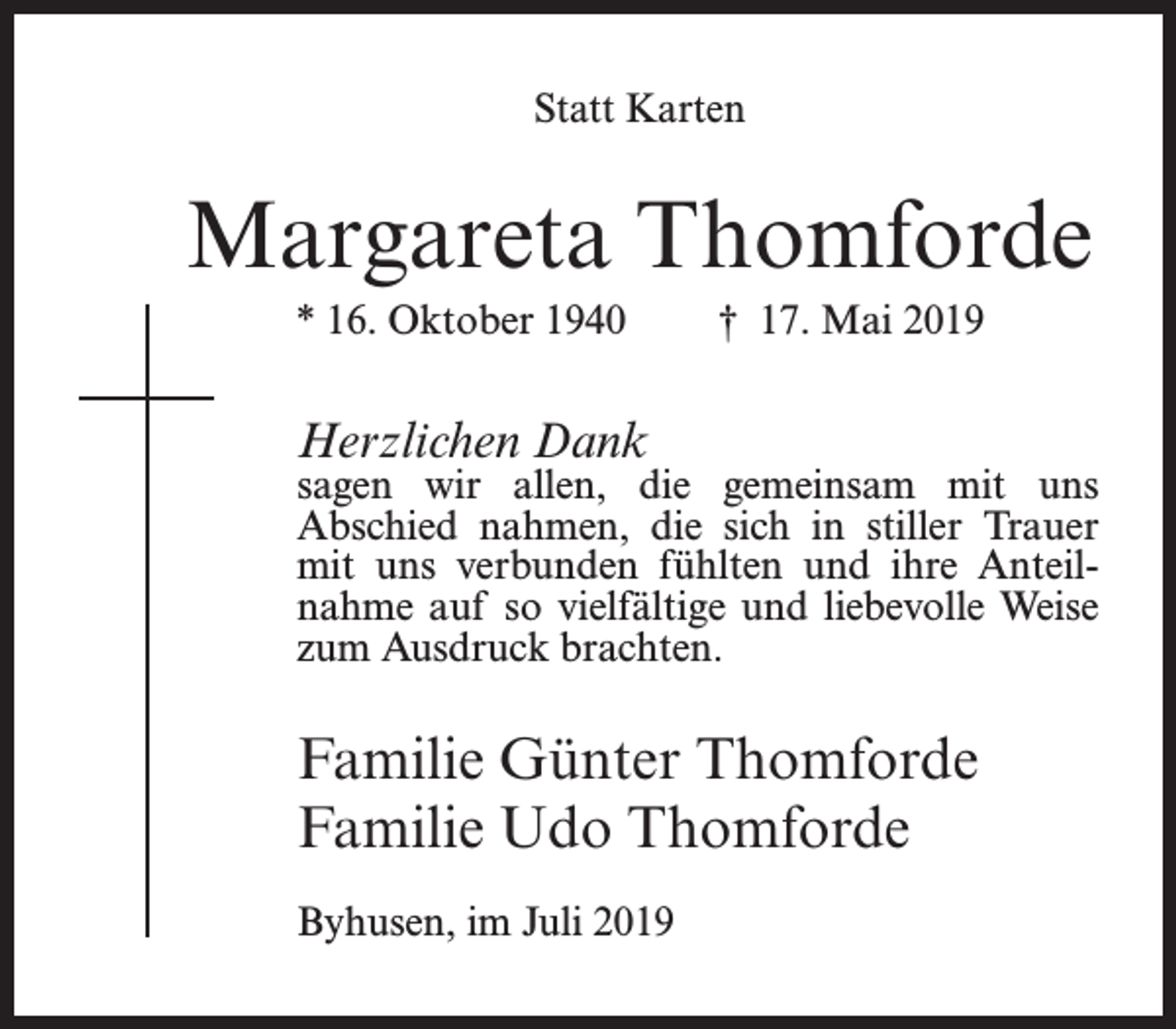 <p>Statt Karten</p><p>Margareta Thomforde<br />* 16. Oktober 1940</p><p>† 17. Mai 2019</p><p>Herzlichen Dank</p><p>sagen wir allen, die gemeinsam mit uns<br />Abschied nahmen, die sich in stiller Trauer<br />mit uns verbunden fühlten und ihre Anteilnahme auf so vielfältige und liebevolle Weise<br />zum Ausdruck brachten.</p><p>Familie Günter Thomforde<br />Familie Udo Thomforde<br />Byhusen, im Juli 2019</p>