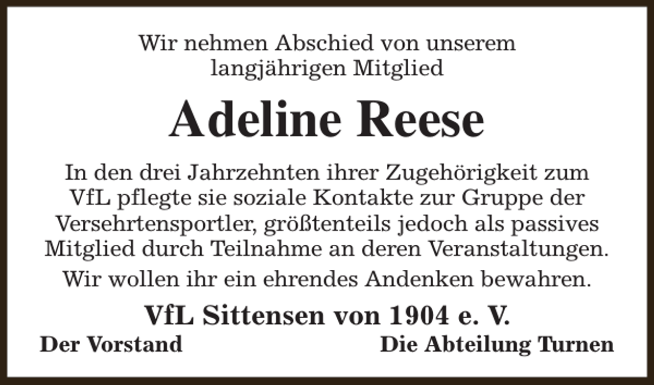<p>Wir nehmen Abschied von unserem<br />langjährigen Mitglied</p><p>Adeline Reese<br />In den drei Jahrzehnten ihrer Zugehörigkeit zum<br />VfL pflegte sie soziale Kontakte zur Gruppe der<br />Versehrtensportler, größtenteils jedoch als passives<br />Mitglied durch Teilnahme an deren Veranstaltungen.<br />Wir wollen ihr ein ehrendes Andenken bewahren.</p><p>VfL Sittensen von 1904 e. V.</p><p>Der Vorstand</p><p>Die Abteilung Turnen</p>