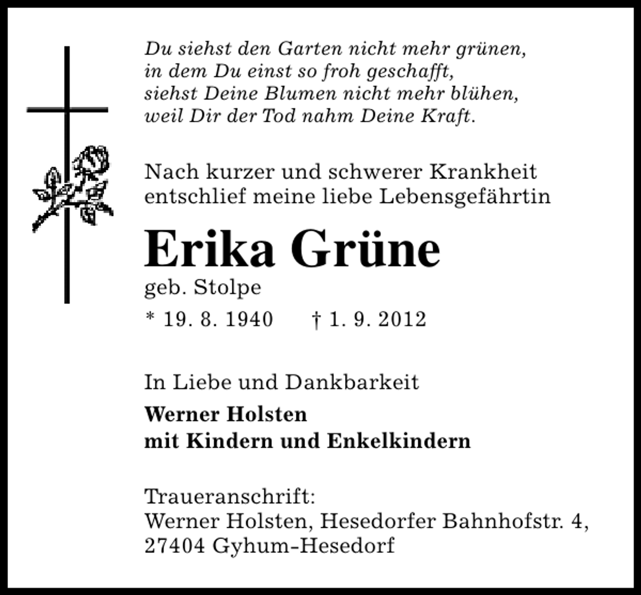 <p>Du siehst den Garten nicht mehr grünen,<br />in dem Du einst so froh geschafft,<br />siehst Deine Blumen nicht mehr blühen,<br />weil Dir der Tod nahm Deine Kraft.</p><p>Nach kurzer und schwerer Krankheit<br />entschlief meine liebe Lebensgefährtin</p><p>Erika Grüne<br />geb. Stolpe<br />* 19. 8. 1940</p><p>† 1. 9. 2012</p><p>In Liebe und Dankbarkeit<br />Werner Holsten<br />mit Kindern und Enkelkindern<br />Traueranschrift:<br />Werner Holsten, Hesedorfer Bahnhofstr. 4,<br />27404 Gyhum-Hesedorf</p>