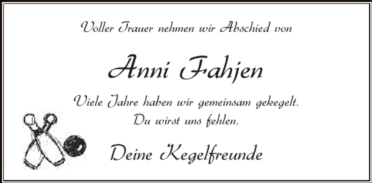 <p>Voller Trauer nehmen wir Abschied von</p><p>Anni Fahjen<br />Viele Jahre haben wir gemeinsam gekegelt.<br />Du wirst uns fehlen.</p><p>Deine Kegelfreunde</p>
