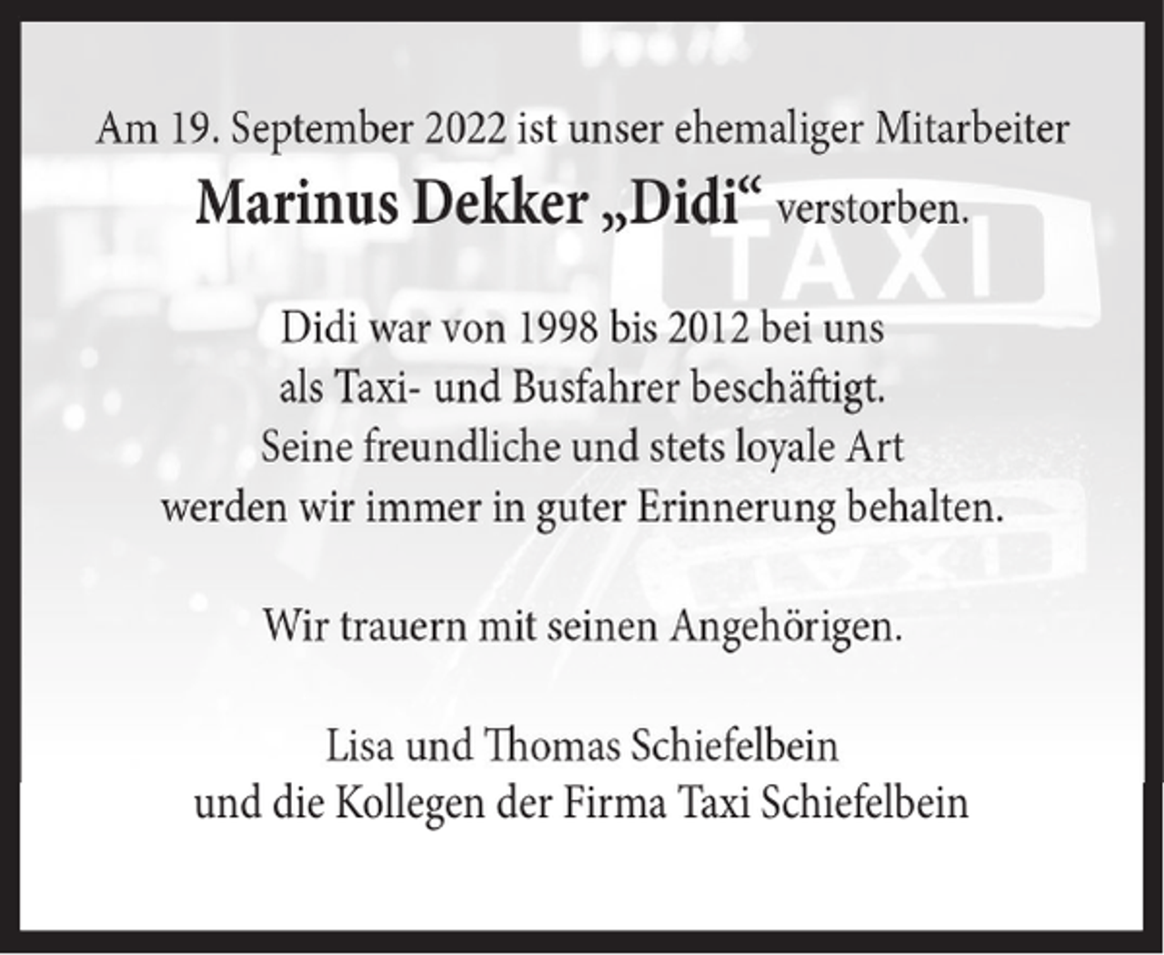 <p>Am 19. September 2022 ist unser ehemaliger Mitarbeiter</p><p>Marinus Dekker „Didi“ verstorben.<br />Didi war von 1998 bis 2012 bei uns<br />als Taxi- und Busfahrer beschäftigt.<br />Seine freundliche und stets loyale Art<br />werden wir immer in guter Erinnerung behalten.<br />Wir trauern mit seinen Angehörigen.<br />Lisa und Thomas Schiefelbein<br />und die Kollegen der Firma Taxi Schiefelbein</p>
