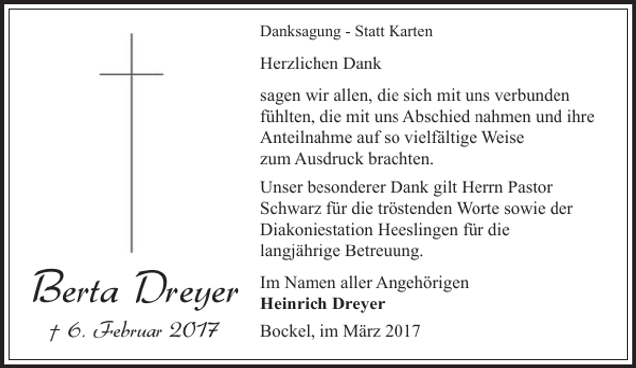 <p>Danksagung - Statt Karten</p><p>Herzlichen Dank<br />sagen wir allen, die sich mit uns verbunden<br />fühlten, die mit uns Abschied nahmen und ihre<br />Anteilnahme auf so vielfältige Weise<br />zum Ausdruck brachten.</p><p>Berta Dreyer<br />† 6. Februar 2017</p><p>Unser besonderer Dank gilt Herrn Pastor<br />Schwarz für die tröstenden Worte sowie der<br />Diakoniestation Heeslingen für die<br />langjährige Betreuung.<br />Im Namen aller Angehörigen<br />Heinrich Dreyer<br />Bockel, im März 2017</p>