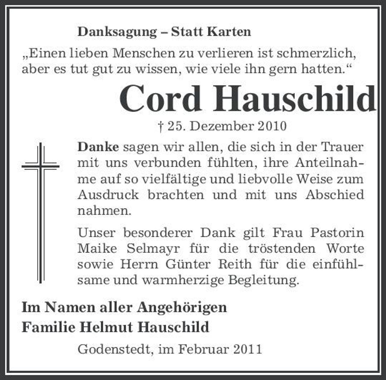 <p>Danksagung – Statt Karten „Einen lieben Menschen zu verlieren ist schmerzlich, aber es tut gut zu wissen, wie viele ihn gern hatten.“</p><p>Cord Hauschild<br />† 25. Dezember 2010 Danke sagen wir allen, die sich in der Trauer mit uns verbunden fühlten, ihre Anteilnahme auf so vielfältige und liebvolle Weise zum Ausdruck brachten und mit uns Abschied nahmen. Unser besonderer Dank gilt Frau Pastorin Maike Selmayr für die tröstenden Worte sowie Herrn Günter Reith für die einfühlsame und warmherzige Begleitung.</p><p>Im Namen aller Angehörigen Familie Helmut Hauschild<br />Godenstedt, im Februar 2011</p>