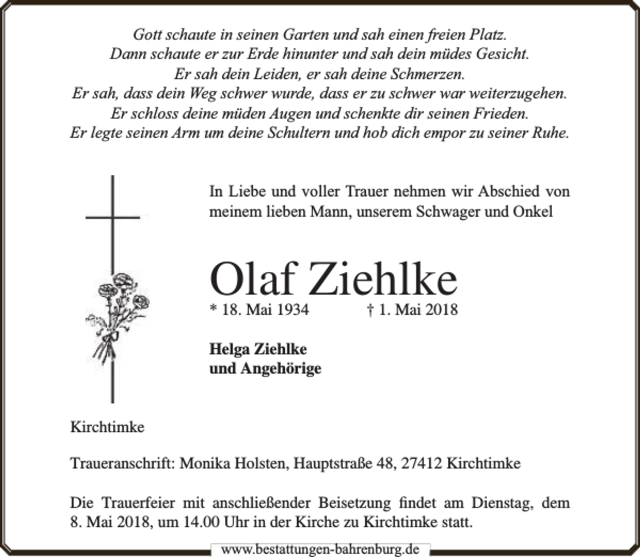 <p>Gott schaute in seinen Garten und sah einen freien Platz.<br />Dann schaute er zur Erde hinunter und sah dein müdes Gesicht.<br />Er sah dein Leiden, er sah deine Schmerzen.<br />Er sah, dass dein Weg schwer wurde, dass er zu schwer war weiterzugehen.<br />Er schloss deine müden Augen und schenkte dir seinen Frieden.<br />Er legte seinen Arm um deine Schultern und hob dich empor zu seiner Ruhe.<br />In Liebe und voller Trauer nehmen wir Abschied von<br />meinem lieben Mann, unserem Schwager und Onkel</p><p>Olaf Ziehlke<br />* 18. Mai 1934</p><p>† 1. Mai 2018</p><p>Helga Ziehlke<br />und Angehörige<br />Kirchtimke<br />Traueranschrift: Monika Holsten, Hauptstraße 48, 27412 Kirchtimke<br />Die Trauerfeier mit anschließender Beisetzung ﬁndet am Dienstag, dem<br />8. Mai 2018, um 14.00 Uhr in der Kirche zu Kirchtimke statt.<br />www.bbestattungen-bbahhrenbburg.dde</p>