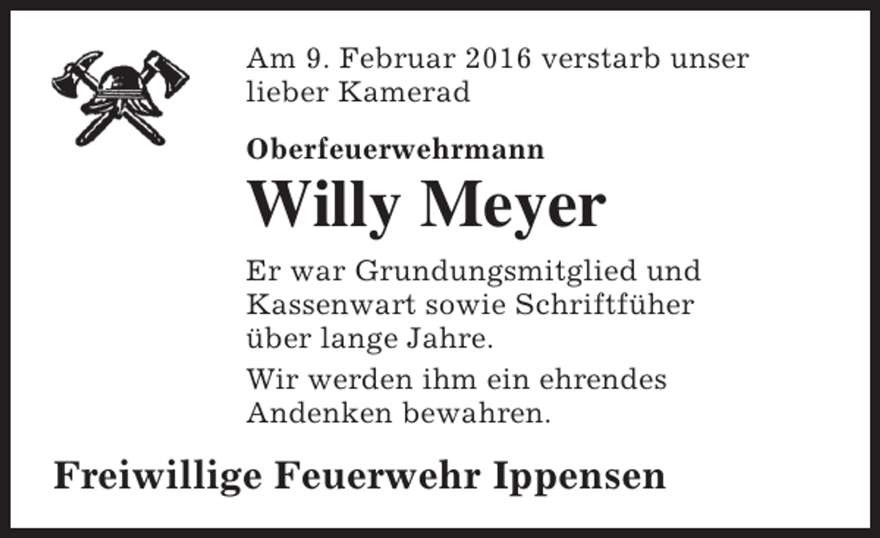 <p>Am 9. Februar 2016 verstarb unser<br />lieber Kamerad<br />Oberfeuerwehrmann</p><p>Willy Meyer<br />Er war Grundungsmitglied und<br />Kassenwart sowie Schriftfüher<br />über lange Jahre.<br />Wir werden ihm ein ehrendes<br />Andenken bewahren.</p><p>Freiwillige Feuerwehr Ippensen</p>