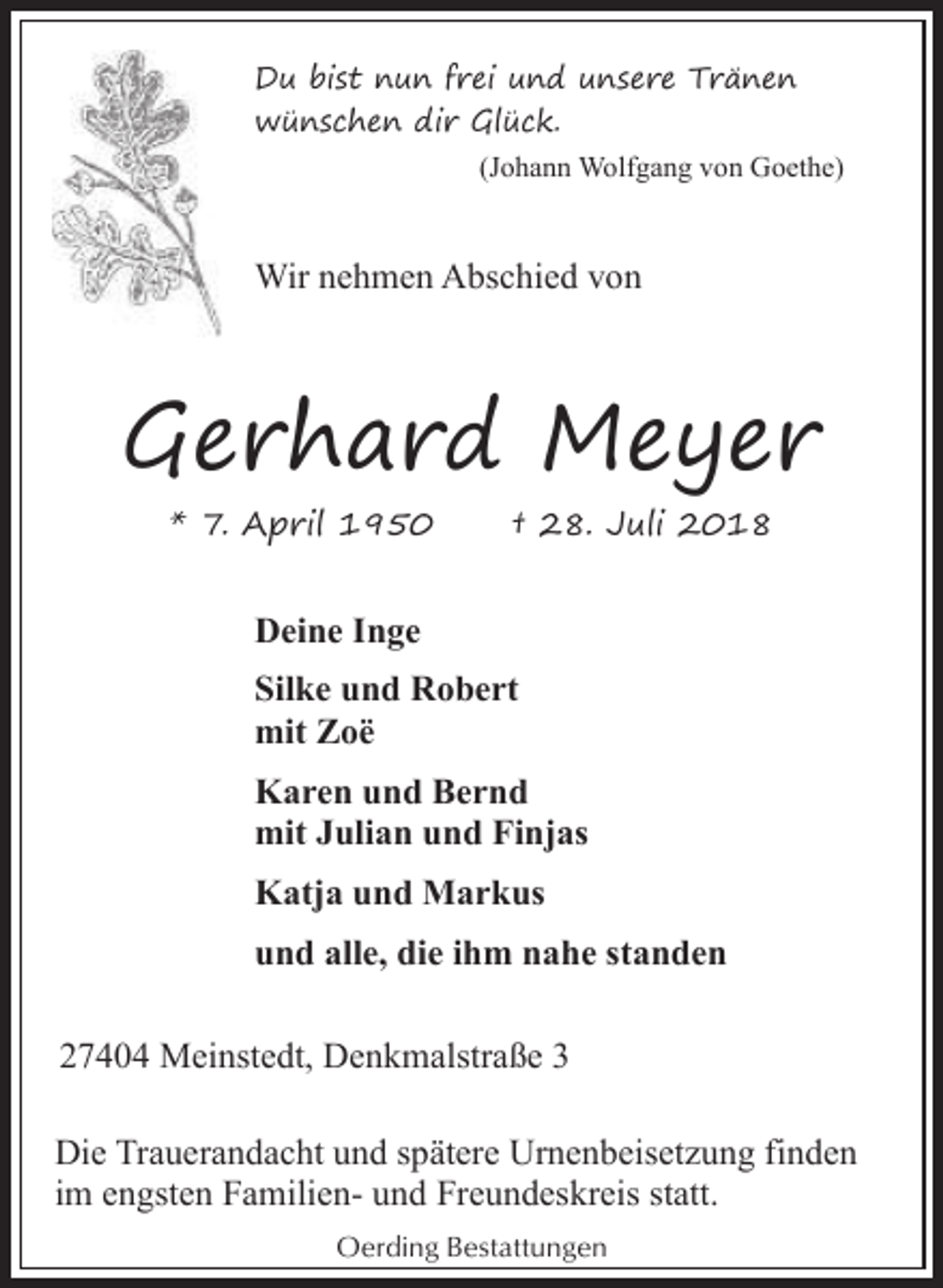 <p>Du bist nun frei und unsere Tränen<br />wünschen dir Glück.<br />(Johann Wolfgang von Goethe)</p><p>Wir nehmen Abschied von</p><p>Gerhard Meyer<br />* 7. April 1950</p><p>† 28. Juli 2018</p><p>Deine Inge<br />Silke und Robert<br />mit Zoë<br />Karen und Bernd<br />mit Julian und Finjas<br />Katja und Markus<br />und alle, die ihm nahe standen<br />27404 Meinstedt, Denkmalstraße 3<br />Die Trauerandacht und spätere Urnenbeisetzung finden<br />im engsten Familien- und Freundeskreis statt.<br />Oerding Bestattungen</p>