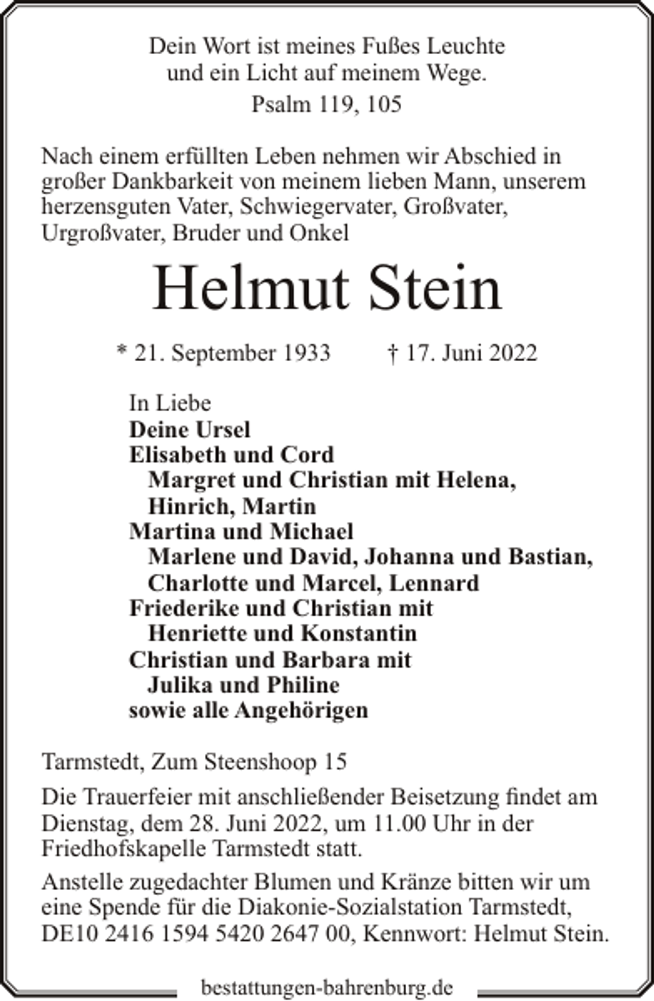 <p>Dein Wort ist meines Fußes Leuchte<br />und ein Licht auf meinem Wege.<br />Psalm 119, 105<br />Nach einem erfüllten Leben nehmen wir Abschied in<br />großer Dankbarkeit von meinem lieben Mann, unserem<br />herzensguten Vater, Schwiegervater, Großvater,<br />Urgroßvater, Bruder und Onkel</p><p>Helmut Stein</p><p>* 21. September 1933</p><p>† 17. Juni 2022</p><p>In Liebe<br />Deine Ursel<br />Elisabeth und Cord<br />Margret und Christian mit Helena,<br />Hinrich, Martin<br />Martina und Michael<br />Marlene und David, Johanna und Bastian,<br />Charlotte und Marcel, Lennard<br />Friederike und Christian mit<br />Henriette und Konstantin<br />Christian und Barbara mit<br />Julika und Philine<br />sowie alle Angehörigen<br />Tarmstedt, Zum Steenshoop 15<br />Die Trauerfeier mit anschließender Beisetzung findet am<br />Dienstag, dem 28. Juni 2022, um 11.00 Uhr in der<br />Friedhofskapelle Tarmstedt statt.<br />Anstelle zugedachter Blumen und Kränze bitten wir um<br />eine Spende für die Diakonie-Sozialstation Tarmstedt,<br />DE10 2416 1594 5420 2647 00, Kennwort: Helmut Stein.<br />bestattungen-bahrenburg.de</p>