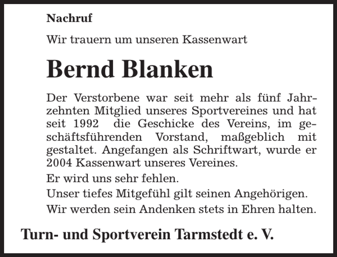 <p>Nachruf<br />Wir trauern um unseren Kassenwart</p><p>Bernd Blanken<br />Der Verstorbene war seit mehr als fünf Jahrzehnten Mitglied unseres Sportvereines und hat<br />seit 1992 die Geschicke des Vereins, im geschäftsführenden Vorstand, maßgeblich mit<br />gestaltet. Angefangen als Schriftwart, wurde er<br />2004 Kassenwart unseres Vereines.<br />Er wird uns sehr fehlen.<br />Unser tiefes Mitgefühl gilt seinen Angehörigen.<br />Wir werden sein Andenken stets in Ehren halten.</p><p>Turn- und Sportverein Tarmstedt e. V.</p>
