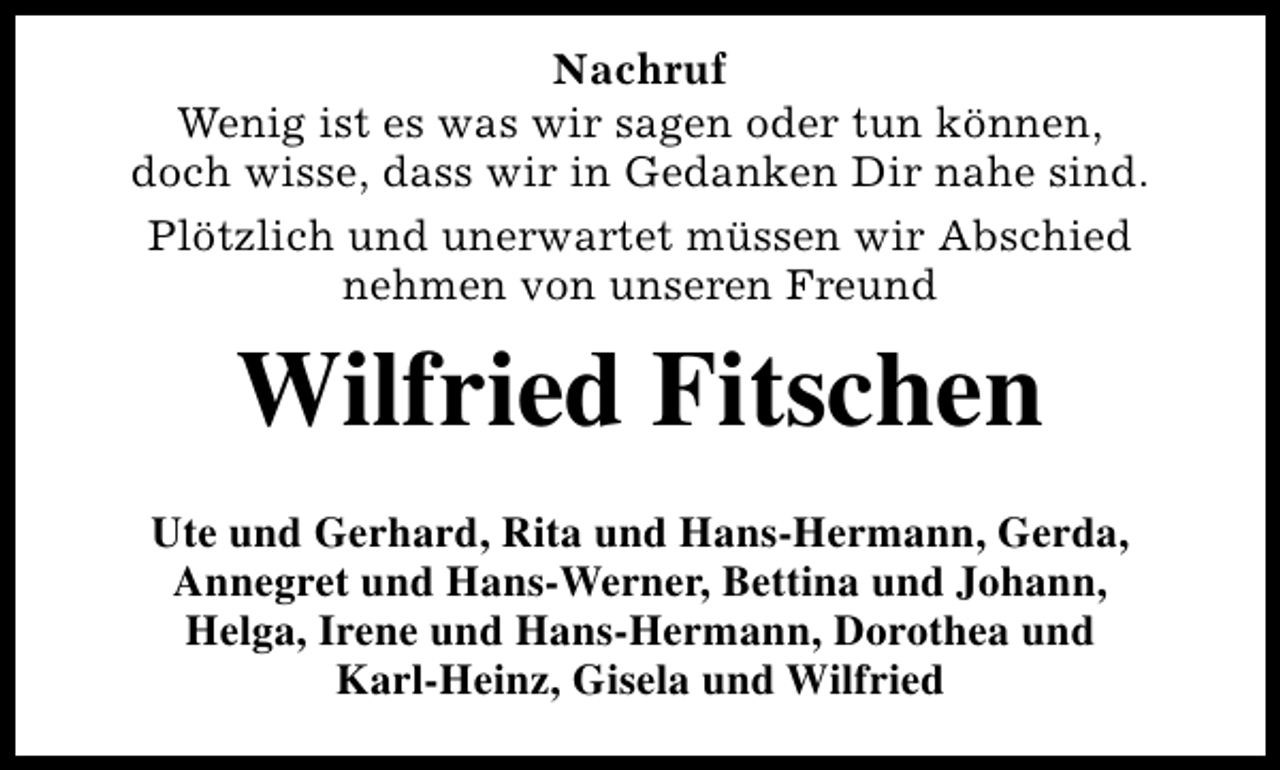 <p>Nachruf<br />Wenig ist es was wir sagen oder tun können,<br />doch wisse, dass wir in Gedanken Dir nahe sind.<br />Plötzlich und unerwartet müssen wir Abschied<br />nehmen von unseren Freund</p><p>Wilfried Fitschen<br />Ute und Gerhard, Rita und Hans-Hermann, Gerda,<br />Annegret und Hans-Werner, Bettina und Johann,<br />Helga, Irene und Hans-Hermann, Dorothea und<br />Karl-Heinz, Gisela und Wilfried</p>