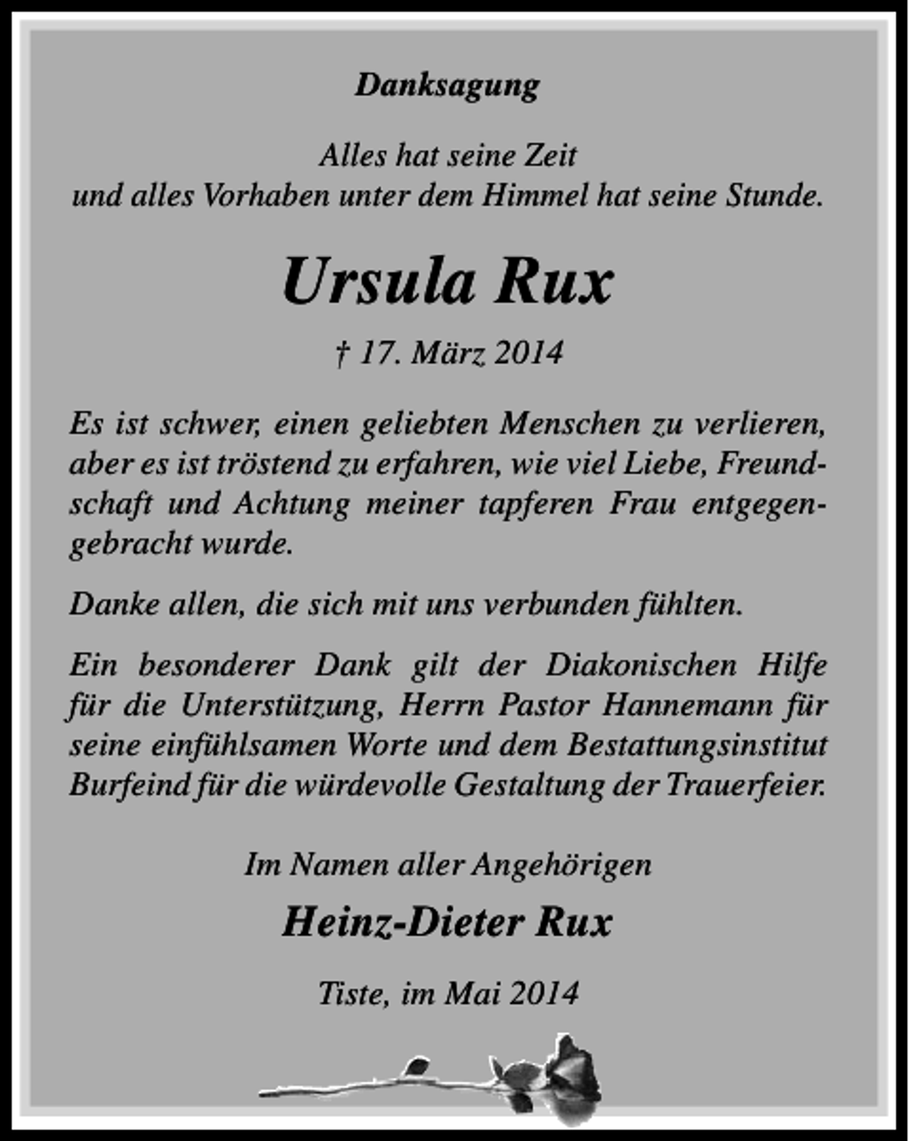 <p>Danksagung<br />Alles hat seine Zeit<br />und alles Vorhaben unter dem Himmel hat seine Stunde.</p><p>Ursula Rux<br />† 17. März 2014<br />Es ist schwer, einen geliebten Menschen zu verlieren,<br />aber es ist tröstend zu erfahren, wie viel Liebe, Freundschaft und Achtung meiner tapferen Frau entgegengebracht wurde.<br />Danke allen, die sich mit uns verbunden fühlten.<br />Ein besonderer Dank gilt der Diakonischen Hilfe<br />für die Unterstützung, Herrn Pastor Hannemann für<br />seine einfühlsamen Worte und dem Bestattungsinstitut<br />Burfeind für die würdevolle Gestaltung der Trauerfeier.<br />Im Namen aller Angehörigen</p><p>Heinz-Dieter Rux<br />Tiste, im Mai 2014</p>