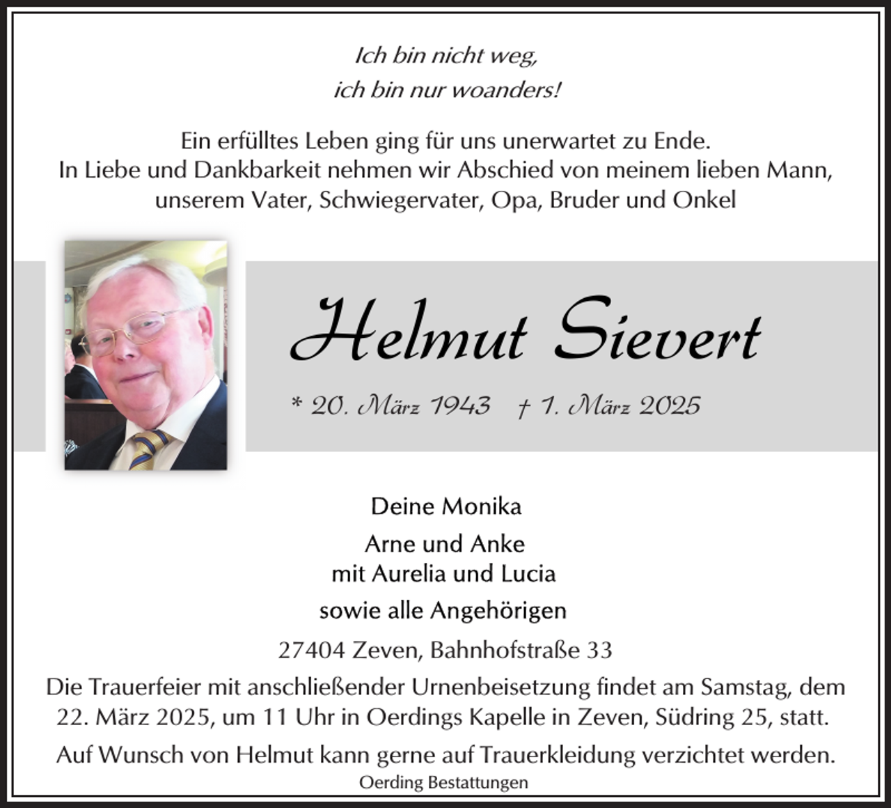 <p>Ich bin nicht weg,<br />ich bin nur woanders!</p><p>Ein erfülltes Leben ging für uns unerwartet zu Ende.<br />In Liebe und Dankbarkeit nehmen wir Abschied von meinem lieben Mann,<br />unserem Vater, Schwiegervater, Opa, Bruder und Onkel</p><p>Helmut Sievert<br />* 20. März 1943 † 1. März 2025</p><p>27404 Zeven, Bahnhofstraße 33<br />Die Trauerfeier mit anschließender Urnenbeisetzung findet am Samstag, dem<br />22. März 2025, um 11 Uhr in Oerdings Kapelle in Zeven, Südring 25, statt.<br />Auf Wunsch von Helmut kann gerne auf Trauerkleidung verzichtet werden.<br />Oerding Bestattungen</p>