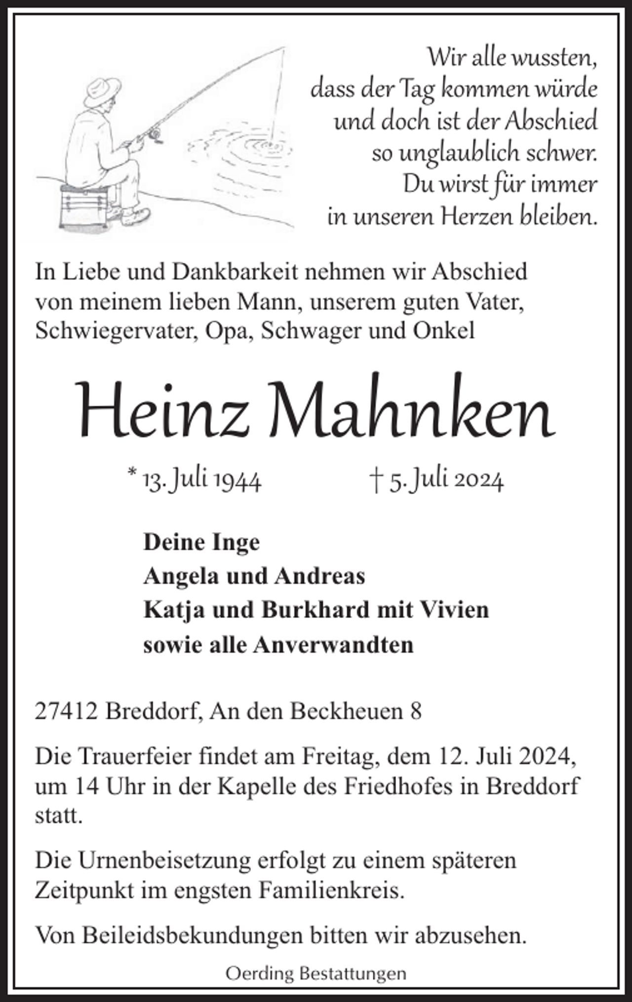 <p>Wir alle wussten,<br />dass der Tag kommen würde<br />und doch ist der Abschied<br />so unglaublich schwer.<br />Du wirst f�r immer<br />in unseren Herzen bleiben.<br />In Liebe und Dankbarkeit nehmen wir Abschied<br />von meinem lieben Mann, unserem guten Vater,<br />Schwiegervater, Opa, Schwager und Onkel</p><p>Heinz Mahnken<br />* 13. Juli 1944</p><p>† 5. Juli 2024</p><p>Deine Inge<br />Angela und Andreas<br />Katja und Burkhard mit Vivien<br />sowie alle Anverwandten<br />27412 Breddorf, An den Beckheuen 8<br />Die Trauerfeier findet am Freitag, dem 12. Juli 2024,<br />um 14 Uhr in der Kapelle des Friedhofes in Breddorf<br />statt.<br />Die Urnenbeisetzung erfolgt zu einem späteren<br />Zeitpunkt im engsten Familienkreis.<br />Von Beileidsbekundungen bitten wir abzusehen.<br />Oerding Bestattungen</p>