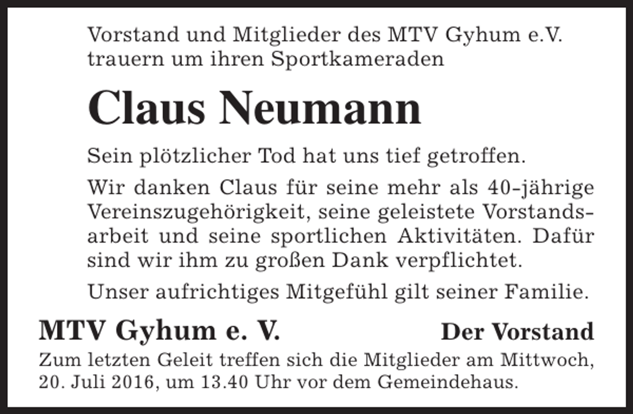<p>Vorstand und Mitglieder des MTV Gyhum e.V.<br />trauern um ihren Sportkameraden</p><p>Claus Neumann<br />Sein plötzlicher Tod hat uns tief getroffen.<br />Wir danken Claus für seine mehr als 40-jährige<br />Vereinszugehörigkeit, seine geleistete Vorstandsarbeit und seine sportlichen Aktivitäten. Dafür<br />sind wir ihm zu großen Dank verpflichtet.<br />Unser aufrichtiges Mitgefühl gilt seiner Familie.</p><p>MTV Gyhum e. V.</p><p>Der Vorstand</p><p>Zum letzten Geleit treffen sich die Mitglieder am Mittwoch,<br />20. Juli 2016, um 13.40 Uhr vor dem Gemeindehaus.</p>
