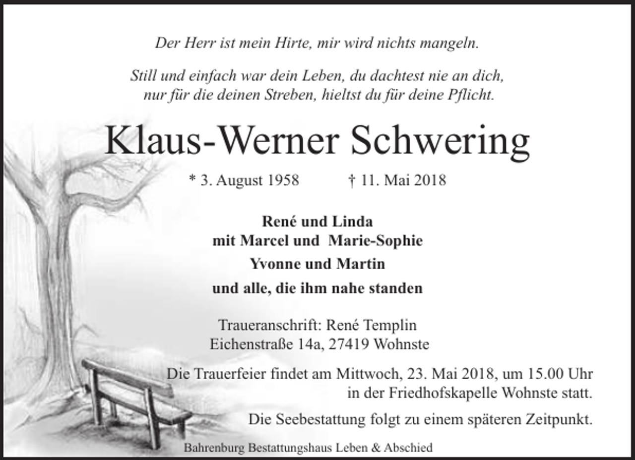 <p>Der Herr ist mein Hirte, mir wird nichts mangeln.<br />Still und einfach war dein Leben, du dachtest nie an dich,<br />nur für die deinen Streben, hieltst du für deine Pflicht.</p><p>Klaus-Werner Schwering<br />* 3. August 1958</p><p>† 11. Mai 2018</p><p>René und Linda<br />mit Marcel und Marie-Sophie<br />Yvonne und Martin<br />und alle, die ihm nahe standen<br />Traueranschrift: René Templin<br />Eichenstraße 14a, 27419 Wohnste<br />Die Trauerfeier findet am Mittwoch, 23. Mai 2018, um 15.00 Uhr<br />in der Friedhofskapelle Wohnste statt.<br />Die Seebestattung folgt zu einem späteren Zeitpunkt.<br />Bahrenburg Bestattungshaus Leben &amp; Abschied</p>