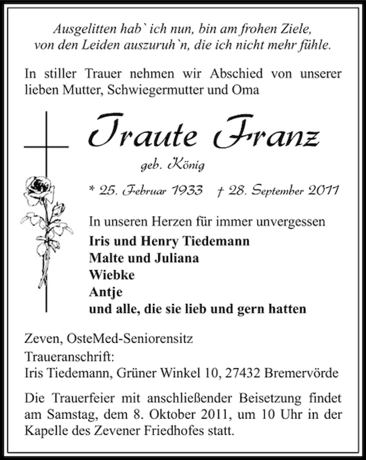 <p>Ausgelitten hab` ich nun, bin am frohen Ziele,<br />von den Leiden auszuruh`n, die ich nicht mehr fühle.<br />In stiller Trauer nehmen wir Abschied von unserer<br />lieben Mutter, Schwiegermutter und Oma</p><p>Traute Franz<br />geb. König</p><p>* 25. Februar 1933 † 28. September 2011<br />In unseren Herzen für immer unvergessen<br />Iris und Henry Tiedemann<br />Malte und Juliana<br />Wiebke<br />Antje<br />und alle, die sie lieb und gern hatten<br />Zeven, OsteMed-Seniorensitz<br />Traueranschrift:<br />Iris Tiedemann, Grüner Winkel 10, 27432 Bremervörde<br />Die Trauerfeier mit anschließender Beisetzung findet<br />am Samstag, dem 8. Oktober 2011, um 10 Uhr in der<br />Kapelle des Zevener Friedhofes statt.</p>