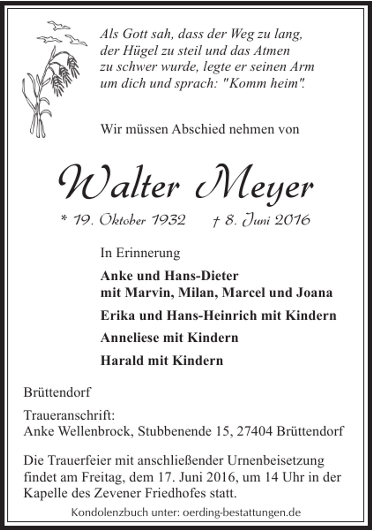 <p>Als Gott sah, dass der Weg zu lang,<br />der Hügel zu steil und das Atmen<br />zu schwer wurde, legte er seinen Arm<br />um dich und sprach: "Komm heim".<br />Wir müssen Abschied nehmen von</p><p>Walter Meyer<br />* 19. Oktober 1932</p><p>† 8. Juni 2016</p><p>In Erinnerung<br />Anke und Hans-Dieter<br />mit Marvin, Milan, Marcel und Joana<br />Erika und Hans-Heinrich mit Kindern<br />Anneliese mit Kindern<br />Harald mit Kindern<br />Brüttendorf<br />Traueranschrift:<br />Anke Wellenbrock, Stubbenende 15, 27404 Brüttendorf<br />Die Trauerfeier mit anschließender Urnenbeisetzung<br />findet am Freitag, dem 17. Juni 2016, um 14 Uhr in der<br />Kapelle des Zevener Friedhofes statt.<br />Kondolenzbuch unter: oerding-bestattungen.de</p>