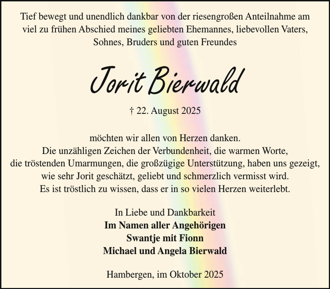 <p>Tief bewegt und unendlich dankbar von der riesengroßen Anteilnahme am<br />viel zu frühen Abschied meines geliebten Ehemannes, liebevollen Vaters,<br />Sohnes, Bruders und guten Freundes</p><p>Jorit Bierwald<br />† 22. August 2025</p><p>möchten wir allen von Herzen danken.<br />Die unzähligen Zeichen der Verbundenheit, die warmen Worte,<br />die tröstenden Umarmungen, die großzügige Unterstützung, haben uns gezeigt,<br />wie sehr Jorit geschätzt, geliebt und schmerzlich vermisst wird.<br />Es ist tröstlich zu wissen, dass er in so vielen Herzen weiterlebt.<br />In Liebe und Dankbarkeit<br />Im Namen aller Angehörigen<br />Swantje mit Fionn<br />Michael und Angela Bierwald<br />Hambergen, im Oktober 2025</p>
