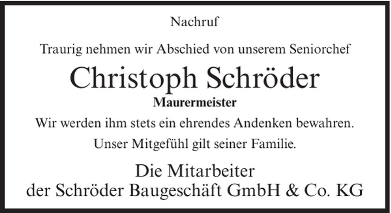 <p>Nachruf<br />Traurig nehmen wir Abschied von unserem Seniorchef</p><p>Christoph Schröder<br />Maurermeister<br />Wir werden ihm stets ein ehrendes Andenken bewahren.<br />Unser Mitgefühl gilt seiner Familie.</p><p>Die Mitarbeiter<br />der Schröder Baugeschäft GmbH &amp; Co. KG</p>