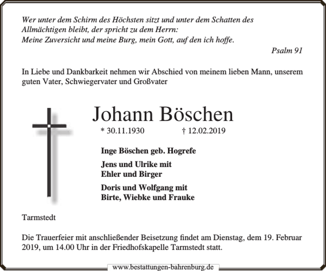 <p>Wer unter dem Schirm des Höchsten sitzt und unter dem Schatten des<br />Allmächtigen bleibt, der spricht zu dem Herrn:<br />Meine Zuversicht und meine Burg, mein Gott, auf den ich hoffe.<br />Psalm 91<br />In Liebe und Dankbarkeit nehmen wir Abschied von meinem lieben Mann, unserem<br />guten Vater, Schwiegervater und Großvater</p><p>Johann Böschen<br />* 30.11.1930</p><p>† 12.02.2019</p><p>Inge Böschen geb. Hogrefe<br />Jens und Ulrike mit<br />Ehler und Birger<br />Doris und Wolfgang mit<br />Birte, Wiebke und Frauke<br />Tarmstedt<br />Die Trauerfeier mit anschließender Beisetzung ﬁndet am Dienstag, dem 19. Februar<br />2019, um 14.00 Uhr in der Friedhofskapelle Tarmstedt statt.<br />www.bbestattungen-bbahhrenbburg.dde</p>