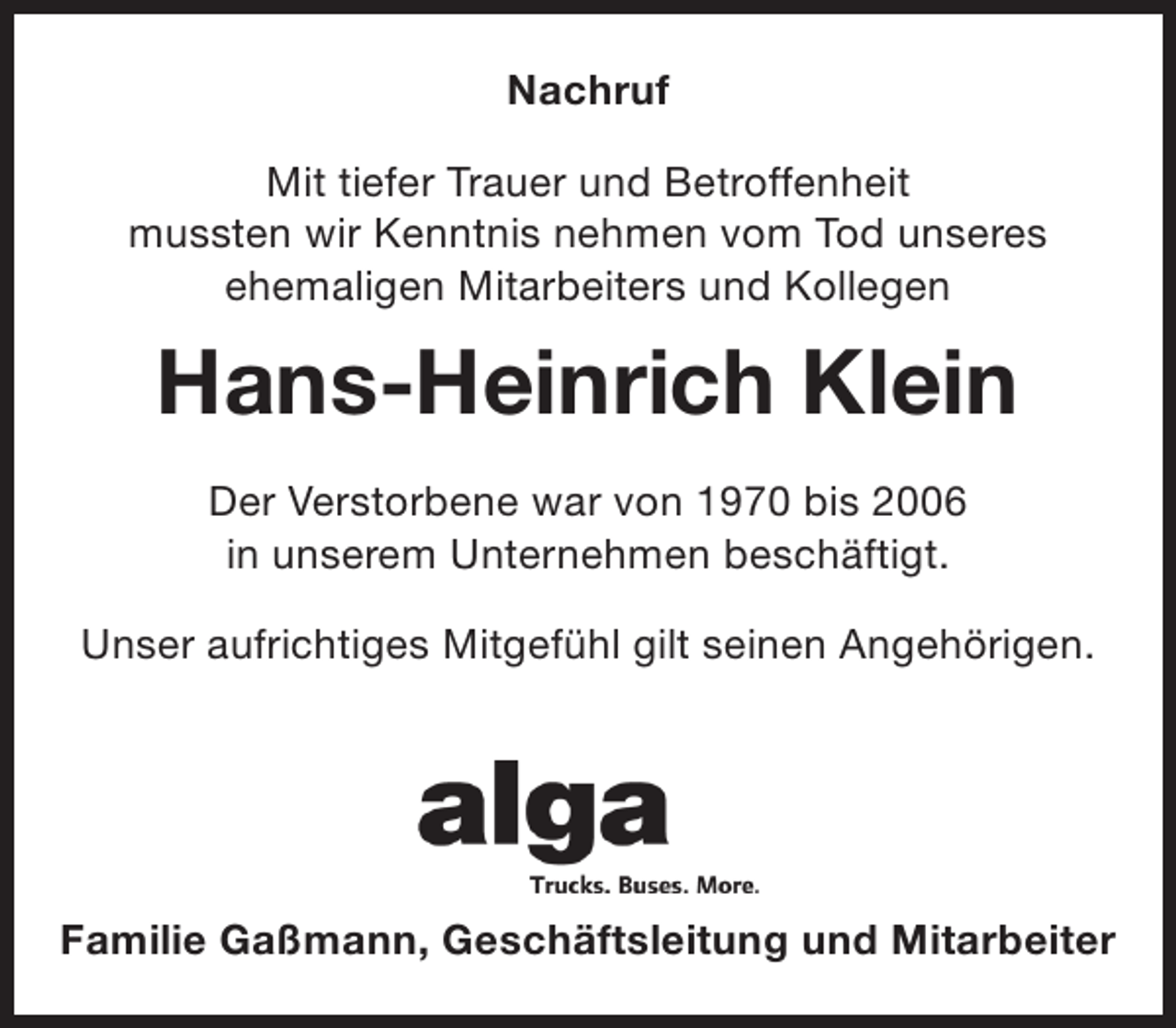 <p>Nachruf<br />Mit tiefer Trauer und Betroffenheit<br />mussten wir Kenntnis nehmen vom Tod unseres<br />ehemaligen Mitarbeiters und Kollegen</p><p>Hans-Heinrich Klein<br />Der Verstorbene war von 1970 bis 2006<br />in unserem Unternehmen beschäftigt.<br />Unser aufrichtiges Mitgefühl gilt seinen Angehörigen.</p><p>Familie Gaßmann, Geschäftsleitung und Mitarbeiter</p>