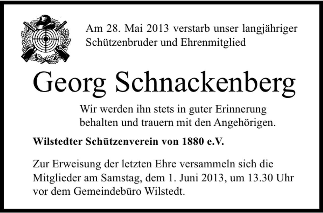 <p>Am 28. Mai 2013 verstarb unser langjähriger<br />Schützenbruder und Ehrenmitglied</p><p>Georg Schnackenberg<br />Wir werden ihn stets in guter Erinnerung<br />behalten und trauern mit den Angehörigen.</p><p>Wilstedter Schützenverein von 1880 e.V.</p><p>Zur Erweisung der letzten Ehre versammeln sich die<br />Mitglieder am Samstag, dem 1. Juni 2013, um 13.30 Uhr<br />vor dem Gemeindebüro Wilstedt.</p>