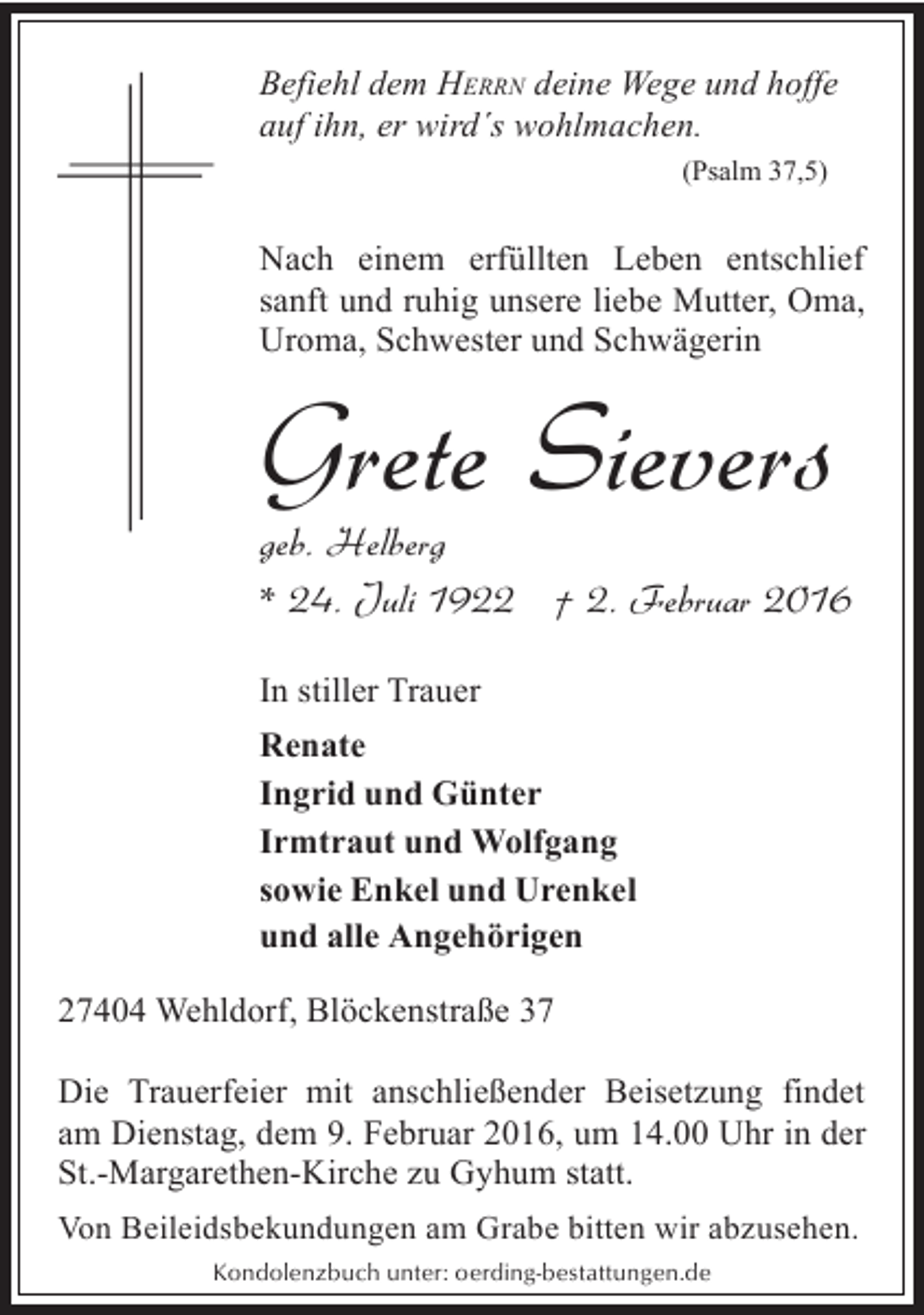 <p>Befiehl dem HERRN deine Wege und hoffe<br />auf ihn, er wird´s wohlmachen.<br />(Psalm 37,5)</p><p>Nach einem erfüllten Leben entschlief<br />sanft und ruhig unsere liebe Mutter, Oma,<br />Uroma, Schwester und Schwägerin</p><p>Grete Sievers</p><p>geb. Helberg<br />* 24. Juli 1922 † 2. Februar 2016<br />In stiller Trauer<br />Renate<br />Ingrid und Günter<br />Irmtraut und Wolfgang<br />sowie Enkel und Urenkel<br />und alle Angehörigen<br />27404 Wehldorf, Blöckenstraße 37<br />Die Trauerfeier mit anschließender Beisetzung findet<br />am Dienstag, dem 9. Februar 2016, um 14.00 Uhr in der<br />St.-Margarethen-Kirche zu Gyhum statt.<br />Von Beileidsbekundungen am Grabe bitten wir abzusehen.<br />Kondolenzbuch unter: oerding-bestattungen.de</p>