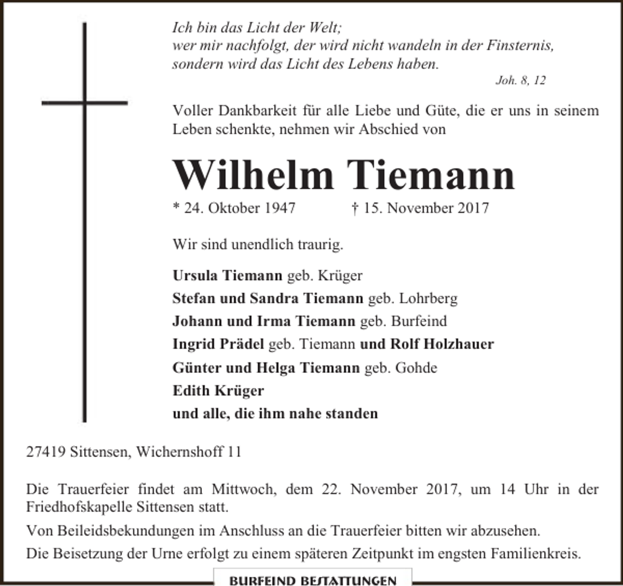 <p>Ich bin das Licht der Welt;<br />wer mir nachfolgt, der wird nicht wandeln in der Finsternis,<br />sondern wird das Licht des Lebens haben.<br />Joh. 8, 12</p><p>Voller Dankbarkeit für alle Liebe und Güte, die er uns in seinem<br />Leben schenkte, nehmen wir Abschied von</p><p>Wilhelm Tiemann<br />* 24. Oktober 1947</p><p>† 15. November 2017</p><p>Wir sind unendlich traurig.<br />Ursula Tiemann geb. Krüger<br />Stefan und Sandra Tiemann geb. Lohrberg<br />Johann und Irma Tiemann geb. Burfeind<br />Ingrid Prädel geb. Tiemann und Rolf Holzhauer<br />Günter und Helga Tiemann geb. Gohde<br />Edith Krüger<br />und alle, die ihm nahe standen<br />27419 Sittensen, Wichernshoff 11<br />Die Trauerfeier findet am Mittwoch, dem 22. November 2017, um 14 Uhr in der<br />Friedhofskapelle Sittensen statt.<br />Von Beileidsbekundungen im Anschluss an die Trauerfeier bitten wir abzusehen.<br />Die Beisetzung der Urne erfolgt zu einem späteren Zeitpunkt im engsten Familienkreis.<br />Burfeind Bestattungen</p>