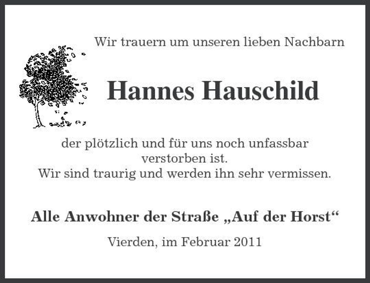 <p>Wir trauern um unseren lieben Nachbarn</p><p>Hannes Hauschild<br />der plötzlich und für uns noch unfassbar verstorben ist. Wir sind traurig und werden ihn sehr vermissen.</p><p>Alle Anwohner der Straße „Auf der Horst“<br />Vierden, im Februar 2011</p>