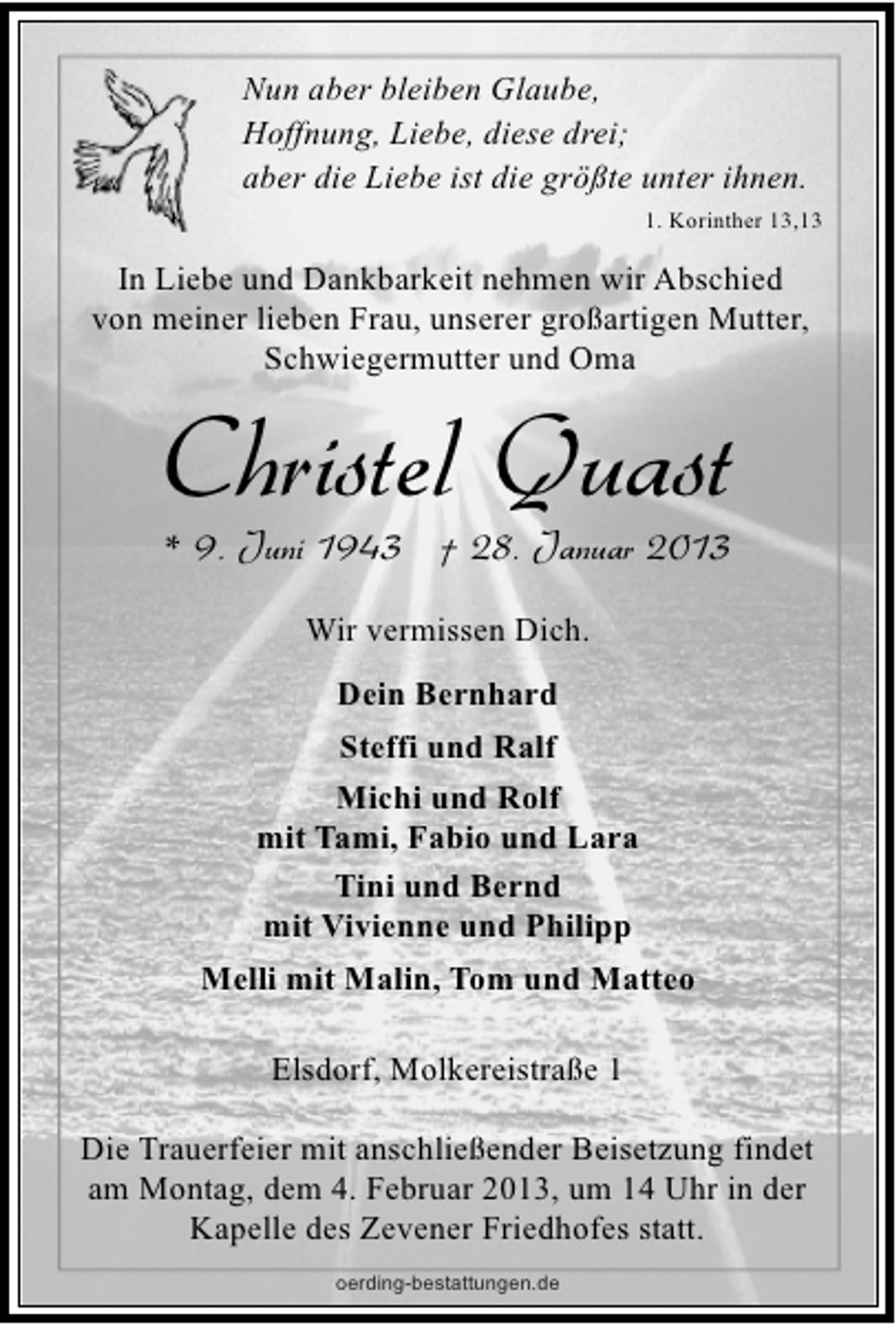 <p>Nun aber bleiben Glaube,<br />Hoffnung, Liebe, diese drei;<br />aber die Liebe ist die größte unter ihnen.<br />1. Korinther 13,13</p><p>In Liebe und Dankbarkeit nehmen wir Abschied<br />von meiner lieben Frau, unserer großartigen Mutter,<br />Schwiegermutter und Oma</p><p>Christel Quast<br />* 9. Juni 1943 † 28. Januar 2013<br />Wir vermissen Dich.<br />Dein Bernhard<br />Steffi und Ralf<br />Michi und Rolf<br />mit Tami, Fabio und Lara<br />Tini und Bernd<br />mit Vivienne und Philipp<br />Melli mit Malin, Tom und Matteo<br />Elsdorf, Molkereistraße 1<br />Die Trauerfeier mit anschließender Beisetzung findet<br />am Montag, dem 4. Februar 2013, um 14 Uhr in der<br />Kapelle des Zevener Friedhofes statt.<br />oerding-bestattungen.de</p>