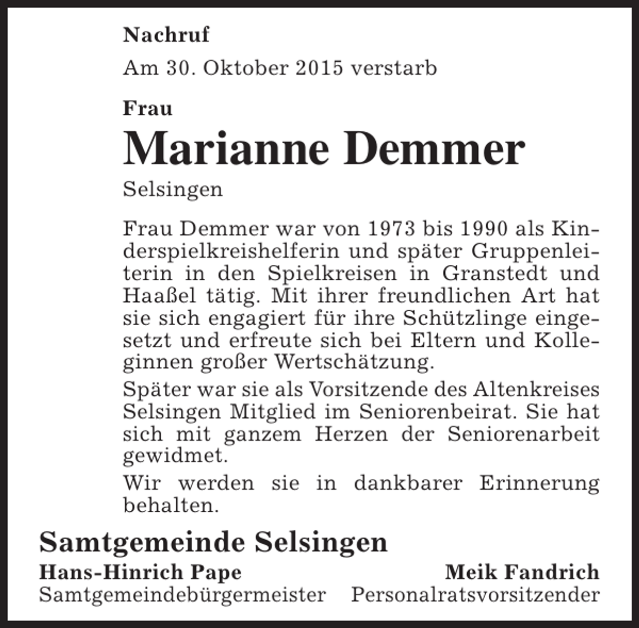<p>Nachruf<br />Am 30. Oktober 2015 verstarb<br />Frau</p><p>Marianne Demmer<br />Selsingen</p><p>Frau Demmer war von 1973 bis 1990 als Kinderspielkreishelferin und später Gruppenleiterin in den Spielkreisen in Granstedt und<br />Haaßel tätig. Mit ihrer freundlichen Art hat<br />sie sich engagiert für ihre Schützlinge eingesetzt und erfreute sich bei Eltern und Kolleginnen großer Wertschätzung.<br />Später war sie als Vorsitzende des Altenkreises<br />Selsingen Mitglied im Seniorenbeirat. Sie hat<br />sich mit ganzem Herzen der Seniorenarbeit<br />gewidmet.<br />Wir werden sie in dankbarer Erinnerung<br />behalten.</p><p>Samtgemeinde Selsingen<br />Hans-Hinrich Pape<br />Samtgemeindebürgermeister</p><p>Meik Fandrich<br />Personalratsvorsitzender</p>