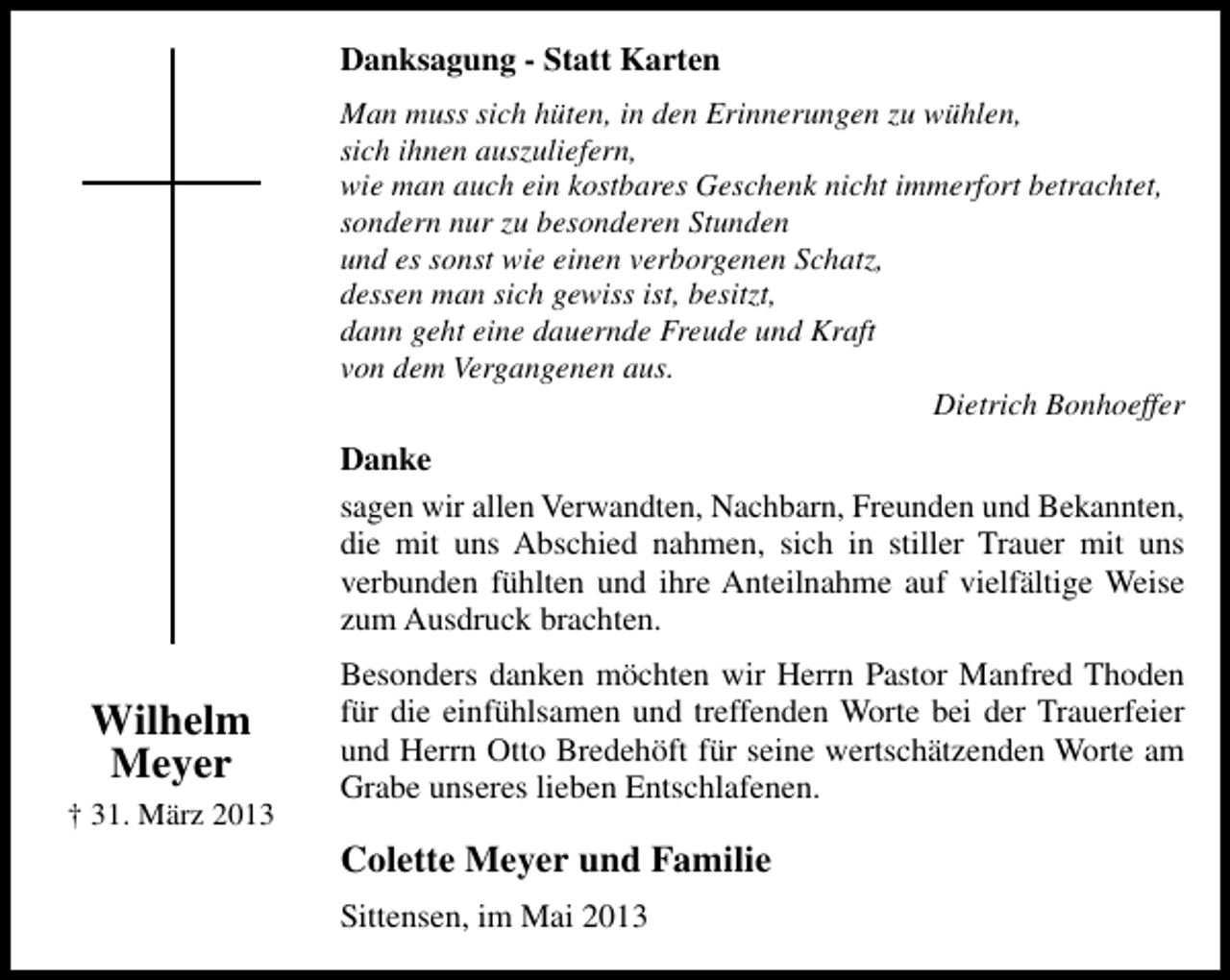 <p>Danksagung - Statt Karten<br />Man muss sich hüten, in den Erinnerungen zu wühlen,<br />sich ihnen auszuliefern,<br />wie man auch ein kostbares Geschenk nicht immerfort betrachtet,<br />sondern nur zu besonderen Stunden<br />und es sonst wie einen verborgenen Schatz,<br />dessen man sich gewiss ist, besitzt,<br />dann geht eine dauernde Freude und Kraft<br />von dem Vergangenen aus.<br />Dietrich Bonhoeffer</p><p>Danke<br />sagen wir allen Verwandten, Nachbarn, Freunden und Bekannten,<br />die mit uns Abschied nahmen, sich in stiller Trauer mit uns<br />verbunden fühlten und ihre Anteilnahme auf vielfältige Weise<br />zum Ausdruck brachten.</p><p>Wilhelm<br />Meyer<br />† 31. März 2013</p><p>Besonders danken möchten wir Herrn Pastor Manfred Thoden<br />für die einfühlsamen und treffenden Worte bei der Trauerfeier<br />und Herrn Otto Bredehöft für seine wertschätzenden Worte am<br />Grabe unseres lieben Entschlafenen.</p><p>Colette Meyer und Familie<br />Sittensen, im Mai 2013</p>