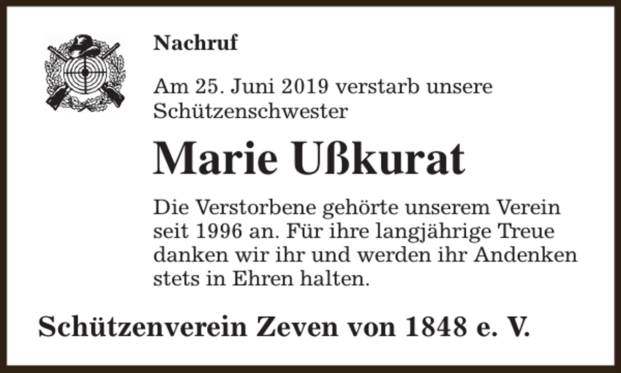 <p>Nachruf<br />Am 25. Juni 2019 verstarb unsere<br />Schützenschwester</p><p>Marie Ußkurat<br />Die Verstorbene gehörte unserem Verein<br />seit 1996 an. Für ihre langjährige Treue<br />danken wir ihr und werden ihr Andenken<br />stets in Ehren halten.</p><p>Schützenverein Zeven von 1848 e. V.</p>