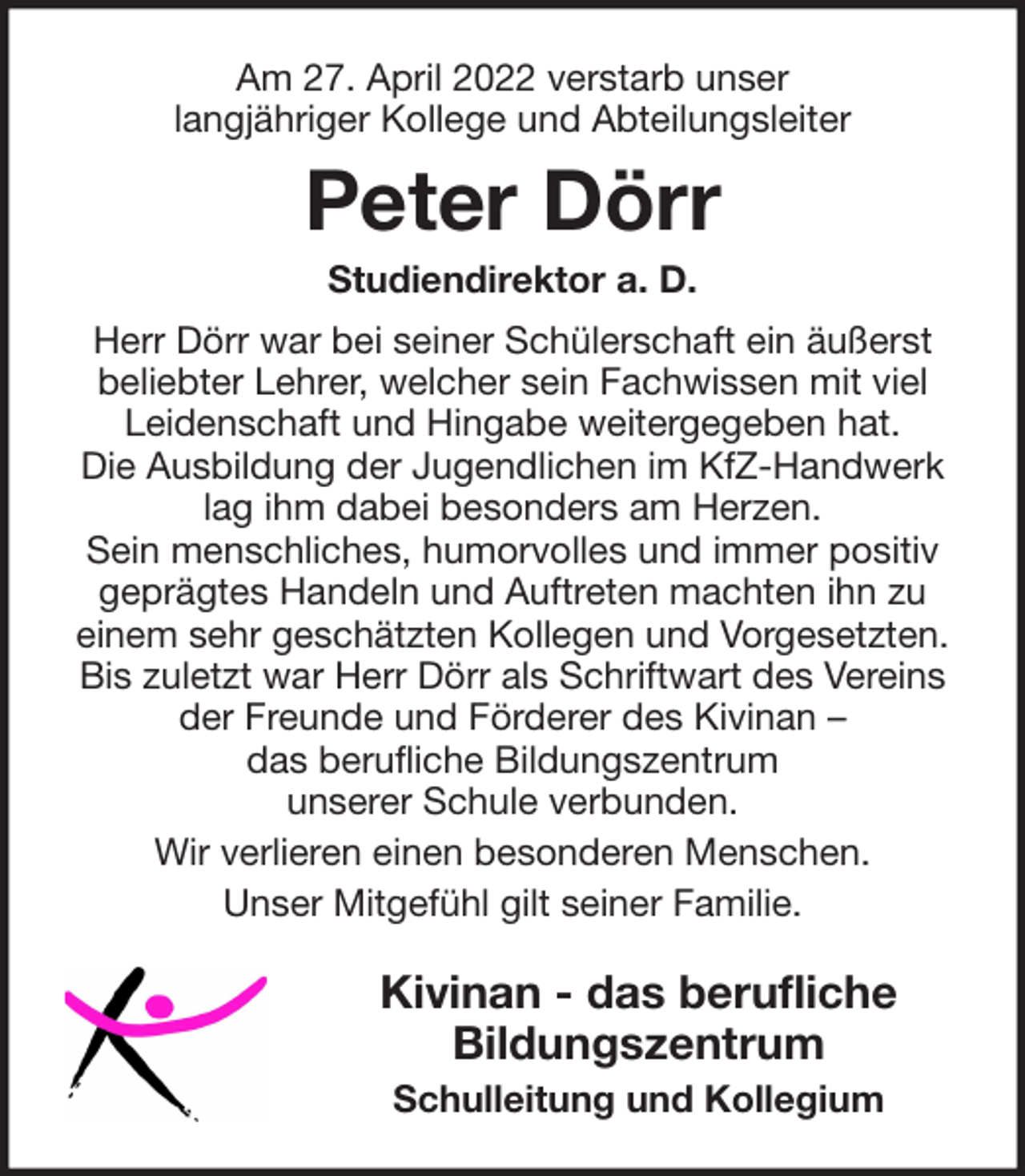 <p>Am 27. April 2022 verstarb unser<br />langjähriger Kollege und Abteilungsleiter</p><p>Peter Dörr<br />Studiendirektor a. D.<br />Herr Dörr war bei seiner Schülerschaft ein äußerst<br />beliebter Lehrer, welcher sein Fachwissen mit viel<br />Leidenschaft und Hingabe weitergegeben hat.<br />Die Ausbildung der Jugendlichen im KfZ-Handwerk<br />lag ihm dabei besonders am Herzen.<br />Sein menschliches, humorvolles und immer positiv<br />geprägtes Handeln und Auftreten machten ihn zu<br />einem sehr geschätzten Kollegen und Vorgesetzten.<br />Bis zuletzt war Herr Dörr als Schriftwart des Vereins<br />der Freunde und Förderer des Kivinan –<br />das berufliche Bildungszentrum<br />unserer Schule verbunden.<br />Wir verlieren einen besonderen Menschen.<br />Unser Mitgefühl gilt seiner Familie.</p><p>Kivinan - das berufliche<br />Bildungszentrum<br />Schulleitung und Kollegium</p>