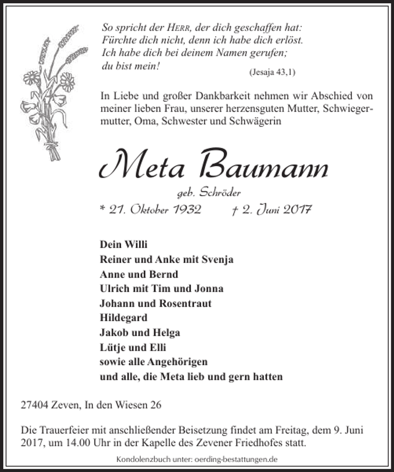 <p>So spricht der HERR, der dich geschaffen hat:<br />Fürchte dich nicht, denn ich habe dich erlöst.<br />Ich habe dich bei deinem Namen gerufen;<br />du bist mein!<br />(Jesaja 43,1)</p><p>In Liebe und großer Dankbarkeit nehmen wir Abschied von<br />meiner lieben Frau, unserer herzensguten Mutter, Schwiegermutter, Oma, Schwester und Schwägerin</p><p>Meta Baumann<br />geb. Schröder<br />* 21. Oktober 1932<br />† 2. Juni 2017<br />Dein Willi<br />Reiner und Anke mit Svenja<br />Anne und Bernd<br />Ulrich mit Tim und Jonna<br />Johann und Rosentraut<br />Hildegard<br />Jakob und Helga<br />Lütje und Elli<br />sowie alle Angehörigen<br />und alle, die Meta lieb und gern hatten<br />27404 Zeven, In den Wiesen 26<br />Die Trauerfeier mit anschließender Beisetzung findet am Freitag, dem 9. Juni<br />2017, um 14.00 Uhr in der Kapelle des Zevener Friedhofes statt.<br />Kondolenzbuch unter: oerding-bestattungen.de</p>