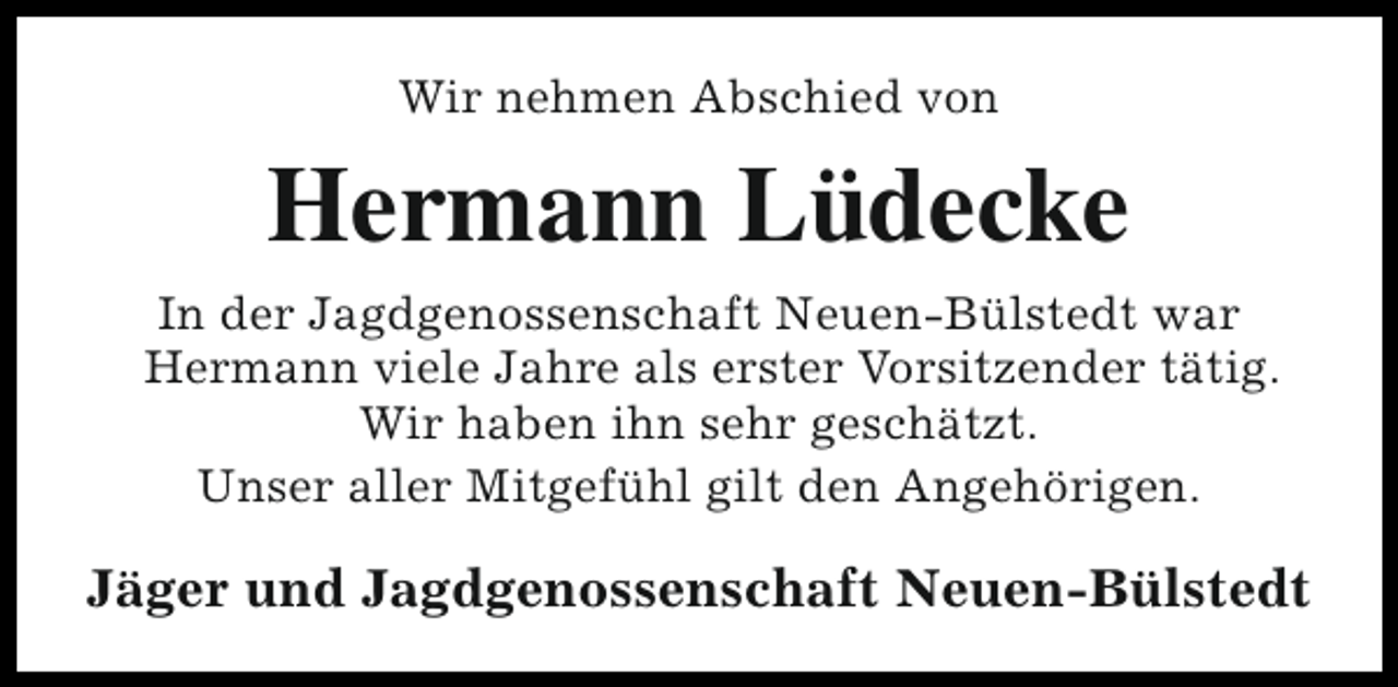 <p>Wir nehmen Abschied von</p><p>Hermann Lüdecke<br />In der Jagdgenossenschaft Neuen-Bülstedt war<br />Hermann viele Jahre als erster Vorsitzender tätig.<br />Wir haben ihn sehr geschätzt.<br />Unser aller Mitgefühl gilt den Angehörigen.</p><p>Jäger und Jagdgenossenschaft Neuen-Bülstedt</p>