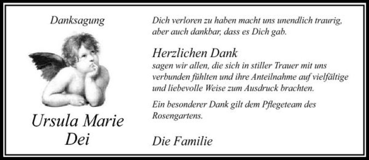 <p>Danksagung</p><p>Dich verloren zu haben macht uns unendlich traurig, aber auch dankbar, dass es Dich gab.</p><p>Herzlichen Dank<br />sagen wir allen, die sich in stiller Trauer mit uns verbunden fühlten und ihre Anteilnahme auf vielfältige und liebevolle Weise zum Ausdruck brachten.</p><p>Ursula Marie Dei</p><p>Ein besonderer Dank gilt dem Pﬂegeteam des Rosengartens.</p><p>Die Familie</p>