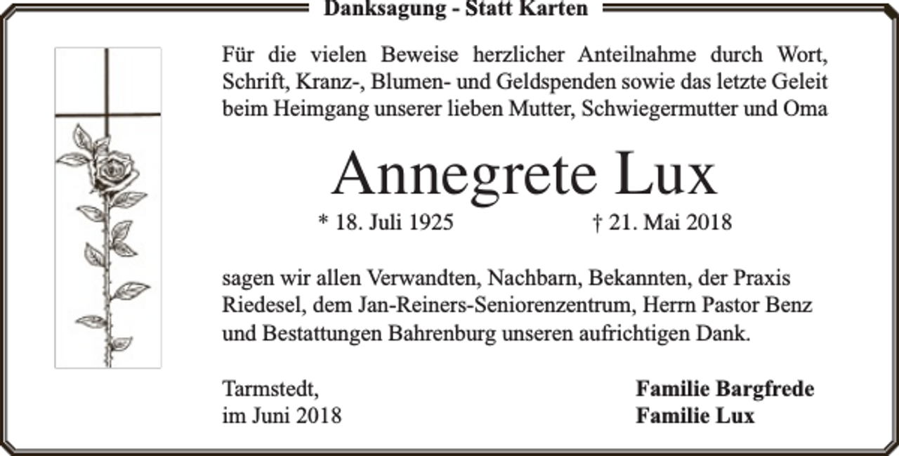 <p>Danksagung - Statt Karten<br />Für die vielen Beweise herzlicher Anteilnahme durch Wort,<br />Schrift, Kranz-, Blumen- und Geldspenden sowie das letzte Geleit<br />beim Heimgang unserer lieben Mutter, Schwiegermutter und Oma</p><p>Annegrete Lux</p><p>* 18. Juli 1925</p><p>† 21. Mai 2018</p><p>sagen wir allen Verwandten, Nachbarn, Bekannten, der Praxis<br />Riedesel, dem Jan-Reiners-Seniorenzentrum, Herrn Pastor Benz<br />und Bestattungen Bahrenburg unseren aufrichtigen Dank.<br />Tarmstedt,<br />im Juni 2018</p><p>Familie Bargfrede<br />Familie Lux</p>