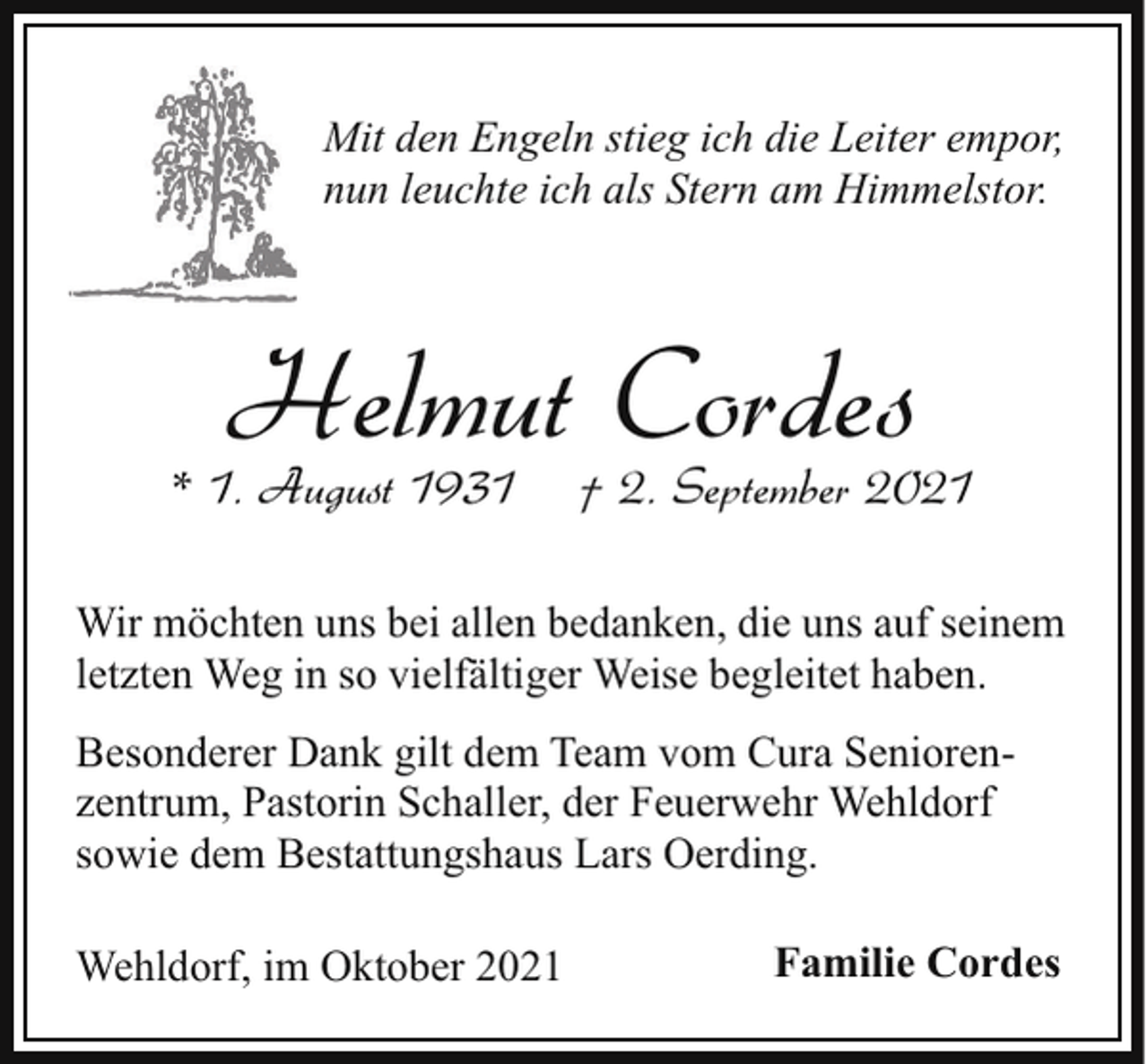 <p>Mit den Engeln stieg ich die Leiter empor,<br />nun leuchte ich als Stern am Himmelstor.</p><p>Helmut Cordes</p><p>* 1. August 1931</p><p>† 2. September 2021</p><p>Wir möchten uns bei allen bedanken, die uns auf seinem<br />letzten Weg in so vielfältiger Weise begleitet haben.<br />Besonderer Dank gilt dem Team vom Cura Seniorenzentrum, Pastorin Schaller, der Feuerwehr Wehldorf<br />sowie dem Bestattungshaus Lars Oerding.<br />Wehldorf, im Oktober 2021</p><p>Familie Cordes</p>