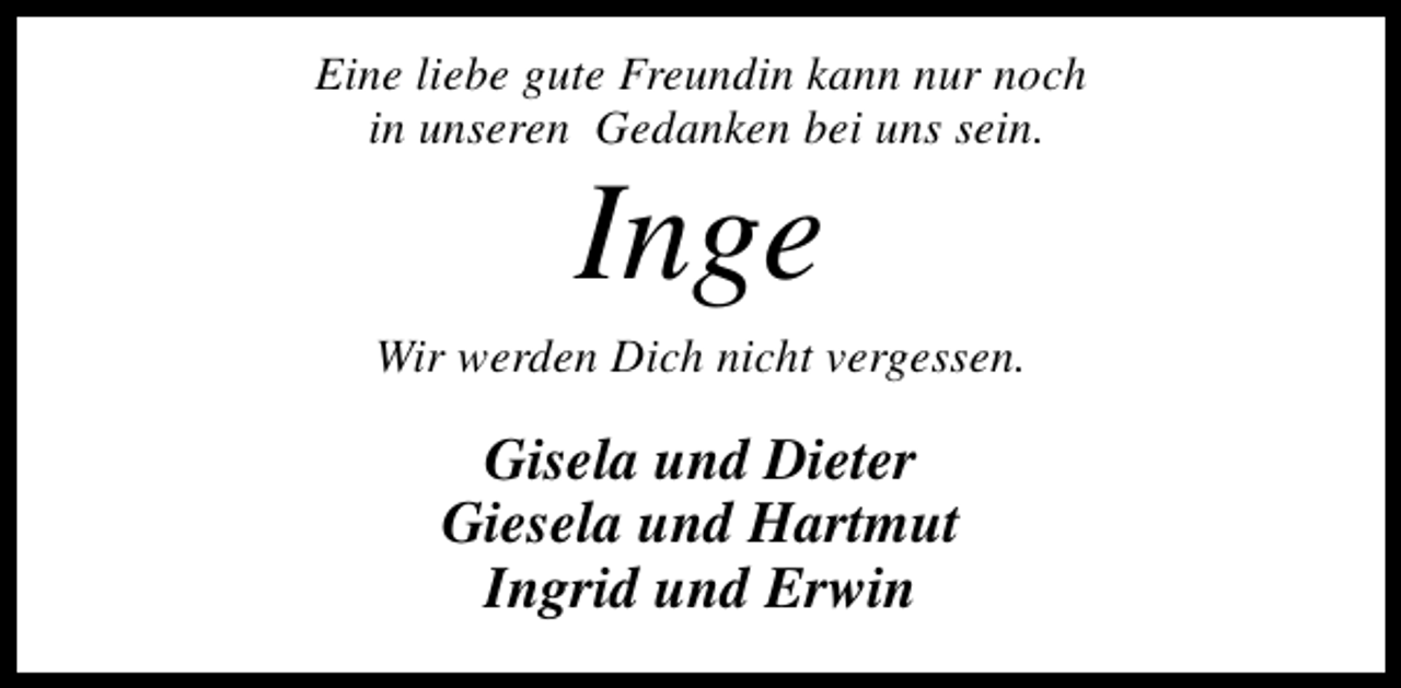 <p>Eine liebe gute Freundin kann nur noch<br />in unseren Gedanken bei uns sein.</p><p>Inge</p><p>Wir werden Dich nicht vergessen.</p><p>Gisela und Dieter<br />Giesela und Hartmut<br />Ingrid und Erwin</p>