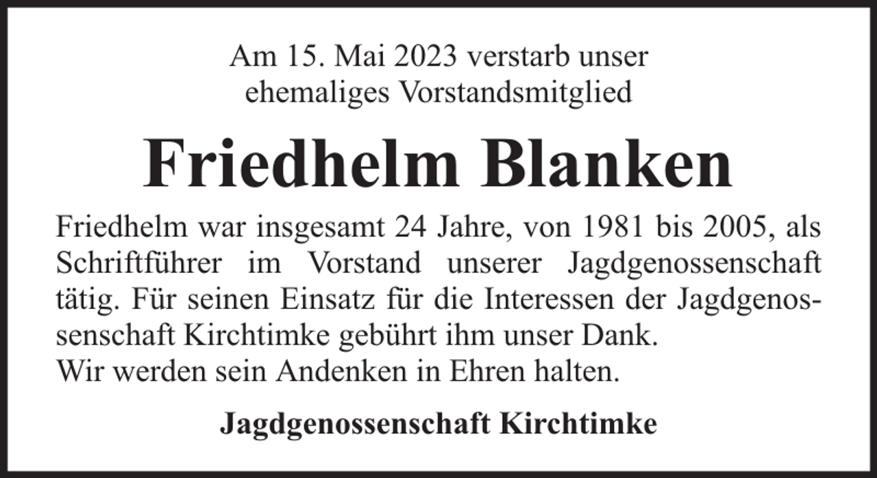 <p>Am 15. Mai 2023 verstarb unser<br />ehemaliges Vorstandsmitglied</p><p>Friedhelm Blanken</p><p>Friedhelm war insgesamt 24 Jahre, von 1981 bis 2005, als<br />Schriftführer im Vorstand unserer Jagdgenossenschaft<br />tätig. Für seinen Einsatz für die Interessen der Jagdgenossenschaft Kirchtimke gebührt ihm unser Dank.<br />Wir werden sein Andenken in Ehren halten.<br />Jagdgenossenschaft Kirchtimke</p>